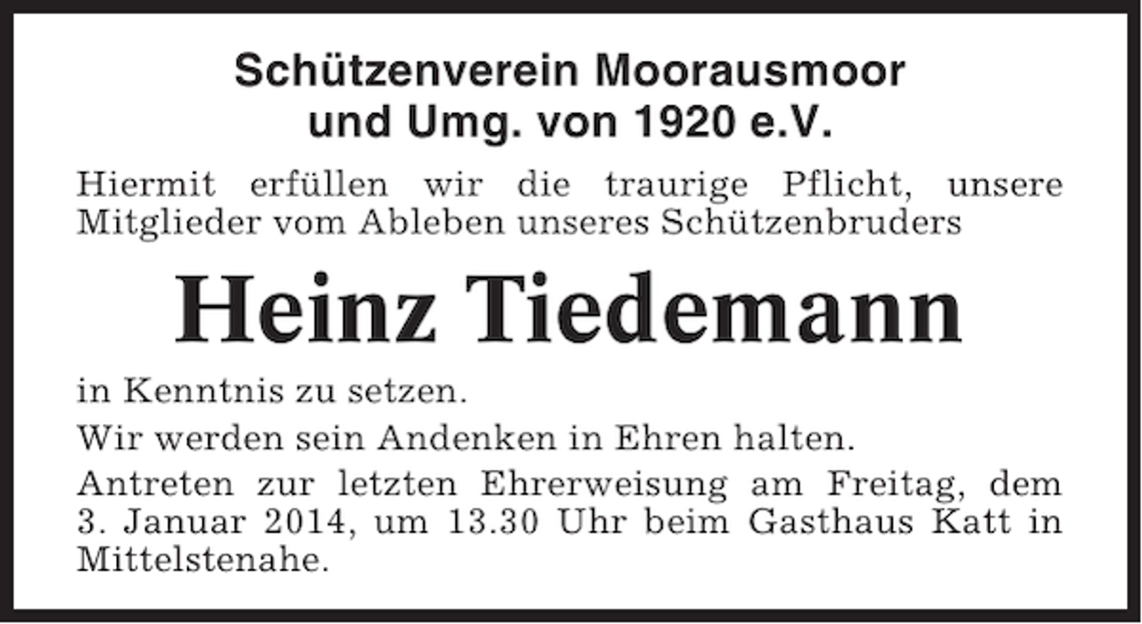 <p>Schützenverein Moorausmoor<br />und Umg. von 1920 e.V.<br />Hiermit erfüllen wir die traurige Pflicht, unsere<br />Mitglieder vom Ableben unseres Schützenbruders</p><p>Heinz Tiedemann<br />in Kenntnis zu setzen.<br />Wir werden sein Andenken in Ehren halten.<br />Antreten zur letzten Ehrerweisung am Freitag, dem<br />3. Januar 2014, um 13.30 Uhr beim Gasthaus Katt in<br />Mittelstenahe.</p>