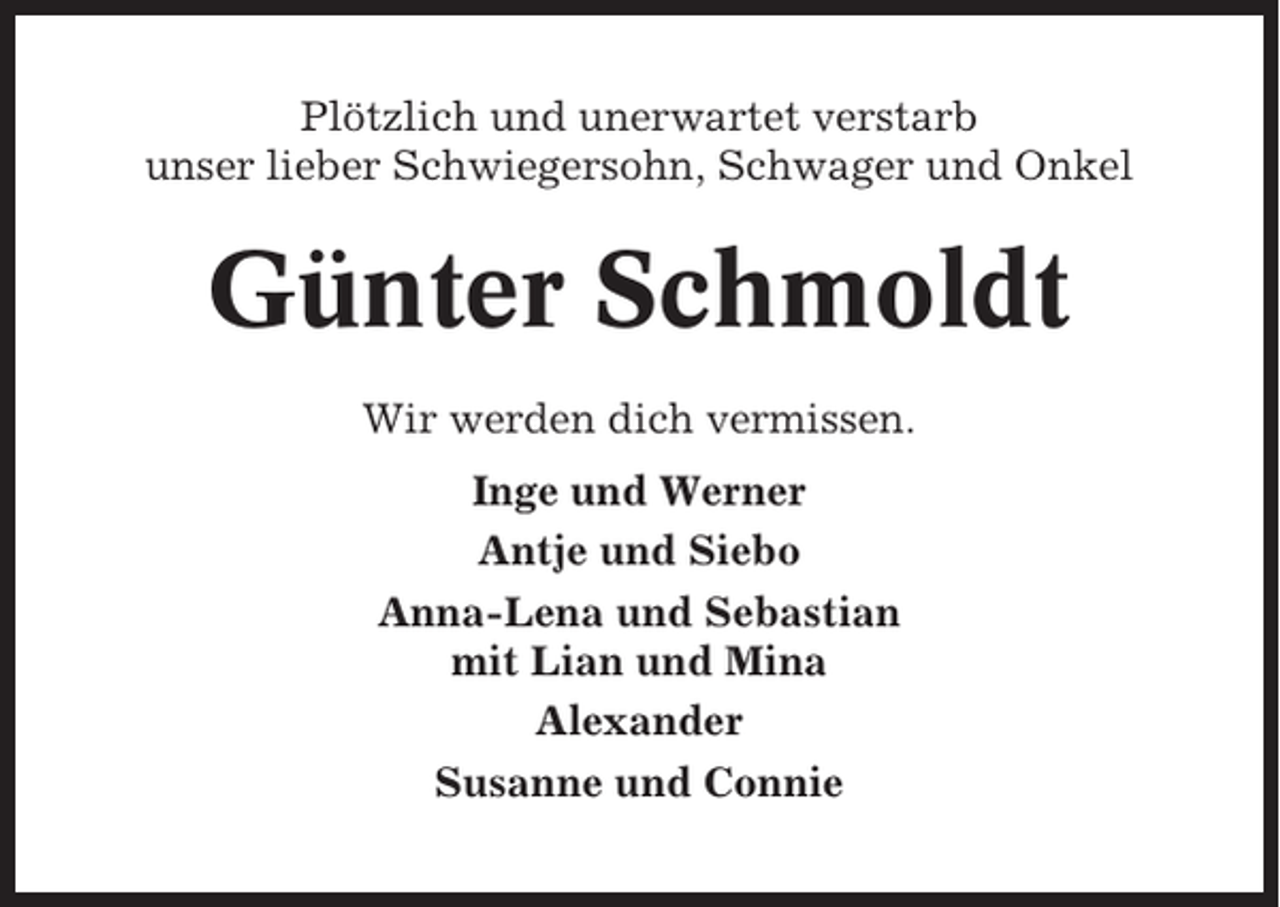 <p>Plötzlich und unerwartet verstarb<br />unser lieber Schwiegersohn, Schwager und Onkel</p><p>Günter Schmoldt<br />Wir werden dich vermissen.<br />Inge und Werner<br />Antje und Siebo<br />Anna-Lena und Sebastian<br />mit Lian und Mina<br />Alexander<br />Susanne und Connie</p>