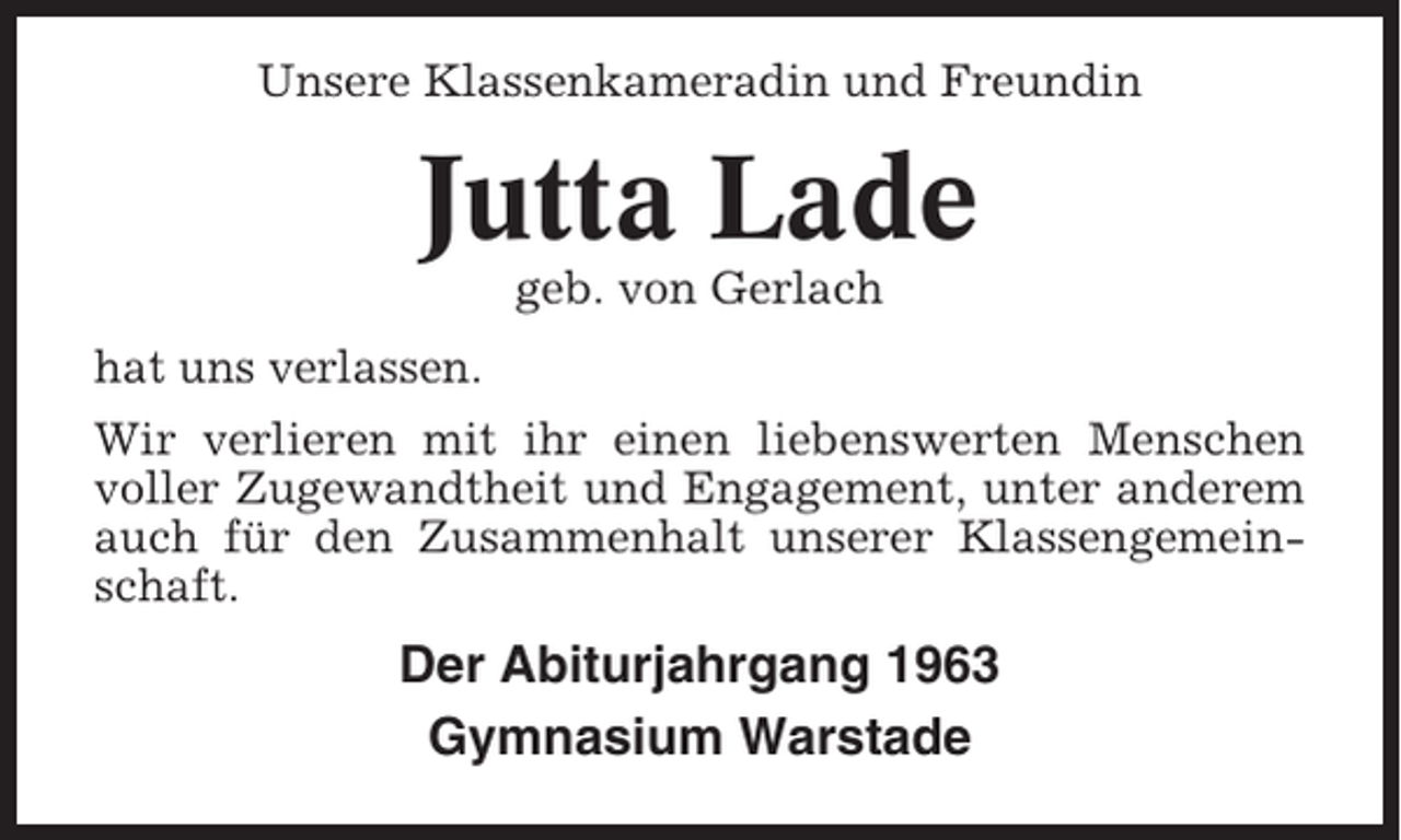 <p>Unsere Klassenkameradin und Freundin</p><p>Jutta Lade<br />geb. von Gerlach<br />hat uns verlassen.<br />Wir verlieren mit ihr einen liebenswerten Menschen<br />voller Zugewandtheit und Engagement, unter anderem<br />auch für den Zusammenhalt unserer Klassengemeinschaft.</p><p>Der Abiturjahrgang 1963<br />Gymnasium Warstade</p>