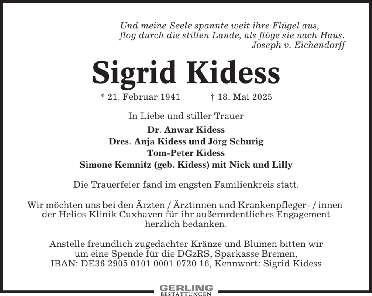 <p>Und meine Seele spannte weit ihre Flügel aus,<br />flog durch die stillen Lande, als flöge sie nach Haus.<br />Joseph v. Eichendorff</p><p>Sigrid Kidess<br />* 21. Februar 1941</p><p>† 18. Mai 2025</p><p>In Liebe und stiller Trauer<br />Dr. Anwar Kidess<br />Dres. Anja Kidess und Jörg Schurig<br />Tom-Peter Kidess<br />Simone Kemnitz (geb. Kidess) mit Nick und Lilly<br />Die Trauerfeier fand im engsten Familienkreis statt.<br />Wir möchten uns bei den Ärzten / Ärztinnen und Krankenpfleger- / innen<br />der Helios Klinik Cuxhaven für ihr außerordentliches Engagement<br />herzlich bedanken.<br />Anstelle freundlich zugedachter Kränze und Blumen bitten wir<br />um eine Spende für die DGzRS, Sparkasse Bremen,<br />IBAN: DE36 2905 0101 0001 0720 16, Kennwort: Sigrid Kidess</p>