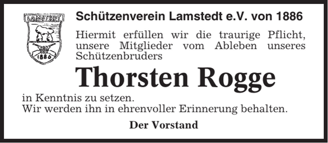 <p>Schützenverein Lamstedt e.V. von 1886<br />Hiermit erfüllen wir die traurige Pflicht,<br />unsere Mitglieder vom Ableben unseres<br />Schützenbruders</p><p>Thorsten Rogge<br />in Kenntnis zu setzen.<br />Wir werden ihn in ehrenvoller Erinnerung behalten.<br />Der Vorstand</p>