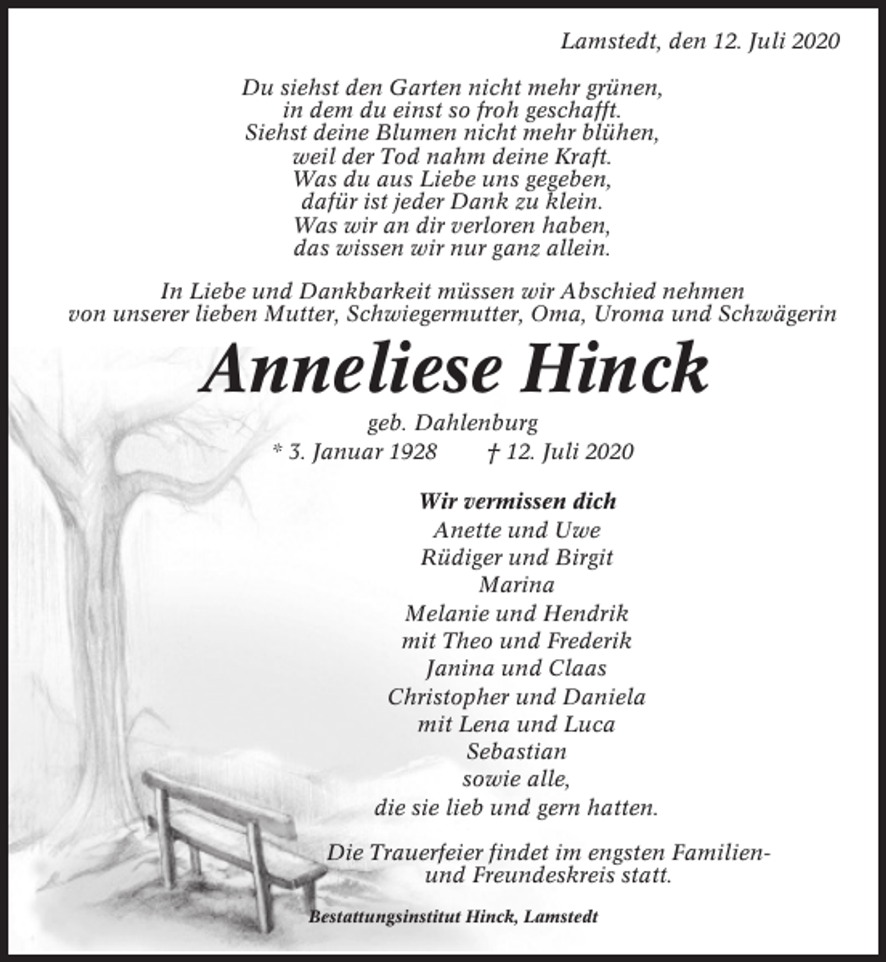 <p>Lamstedt, den 12. Juli 2020<br />Du siehst den Garten nicht mehr grünen,<br />in dem du einst so froh geschafft.<br />Siehst deine Blumen nicht mehr blühen,<br />weil der Tod nahm deine Kraft.<br />Was du aus Liebe uns gegeben,<br />dafür ist jeder Dank zu klein.<br />Was wir an dir verloren haben,<br />das wissen wir nur ganz allein.<br />In Liebe und Dankbarkeit müssen wir Abschied nehmen<br />von unserer lieben Mutter, Schwiegermutter, Oma, Uroma und Schwägerin</p><p>Anneliese Hinck<br />geb. Dahlenburg<br />* 3. Januar 1928<br />† 12. Juli 2020<br />Wir vermissen dich<br />Anette und Uwe<br />Rüdiger und Birgit<br />Marina<br />Melanie und Hendrik<br />mit Theo und Frederik<br />Janina und Claas<br />Christopher und Daniela<br />mit Lena und Luca<br />Sebastian<br />sowie alle,<br />die sie lieb und gern hatten.<br />Die Trauerfeier findet im engsten Familienund Freundeskreis statt.<br />Bestattungsinstitut Hinck, Lamstedt</p>