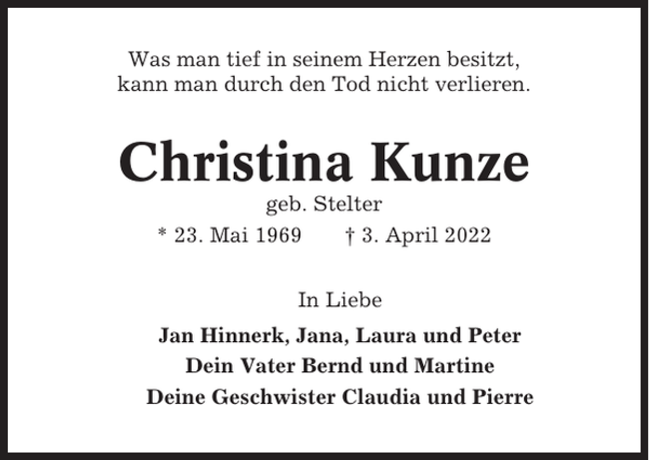 <p>Was man tief in seinem Herzen besitzt,<br />kann man durch den Tod nicht verlieren.</p><p>Christina Kunze<br />geb. Stelter<br />* 23. Mai 1969<br />† 3. April 2022<br />In Liebe<br />Jan Hinnerk, Jana, Laura und Peter<br />Dein Vater Bernd und Martine<br />Deine Geschwister Claudia und Pierre</p>