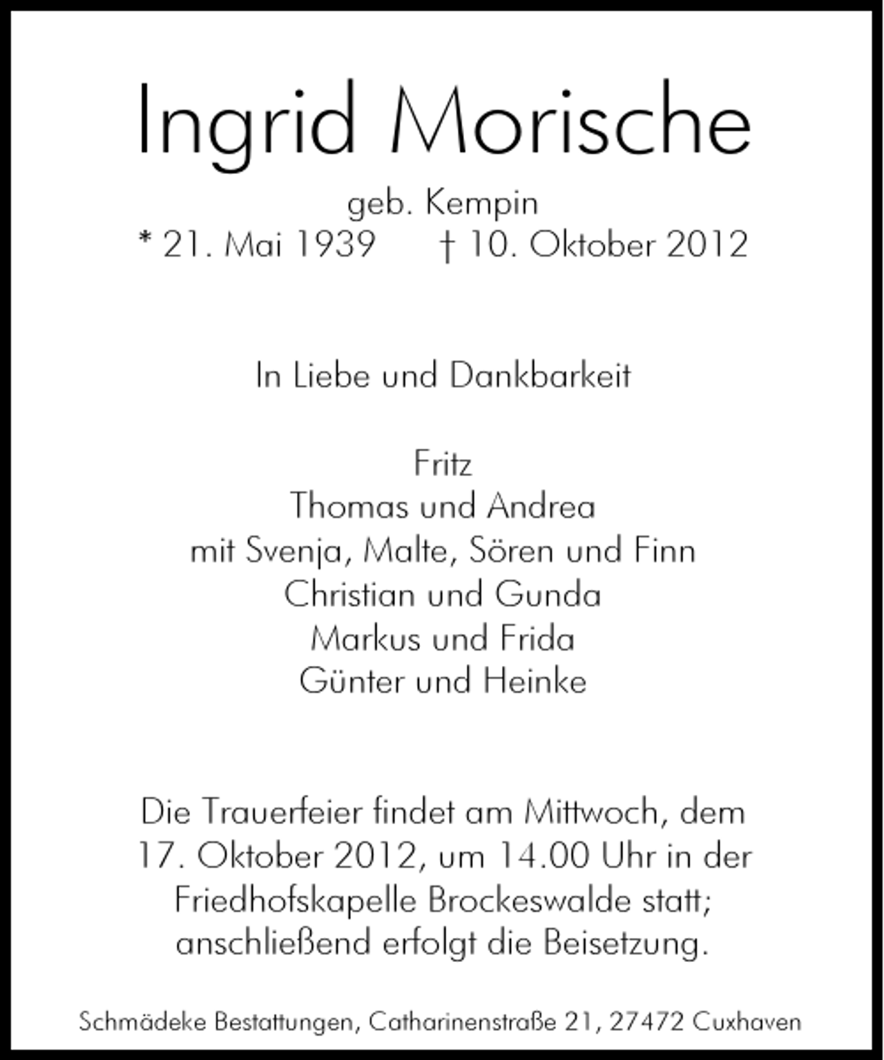<p>Ingrid Morische<br />geb. Kempin<br />* 21. Mai 1939<br />† 10. Oktober 2012</p><p>In Liebe und Dankbarkeit<br />Fritz<br />Thomas und Andrea<br />mit Svenja, Malte, Sören und Finn<br />Christian und Gunda<br />Markus und Frida<br />Günter und Heinke</p><p>Die Trauerfeier findet am Mittwoch, dem<br />17. Oktober 2012, um 14.00 Uhr in der<br />Friedhofskapelle Brockeswalde statt;<br />anschließend erfolgt die Beisetzung.<br />Schmädeke Bestattungen, Catharinenstraße 21, 27472 Cuxhaven</p>