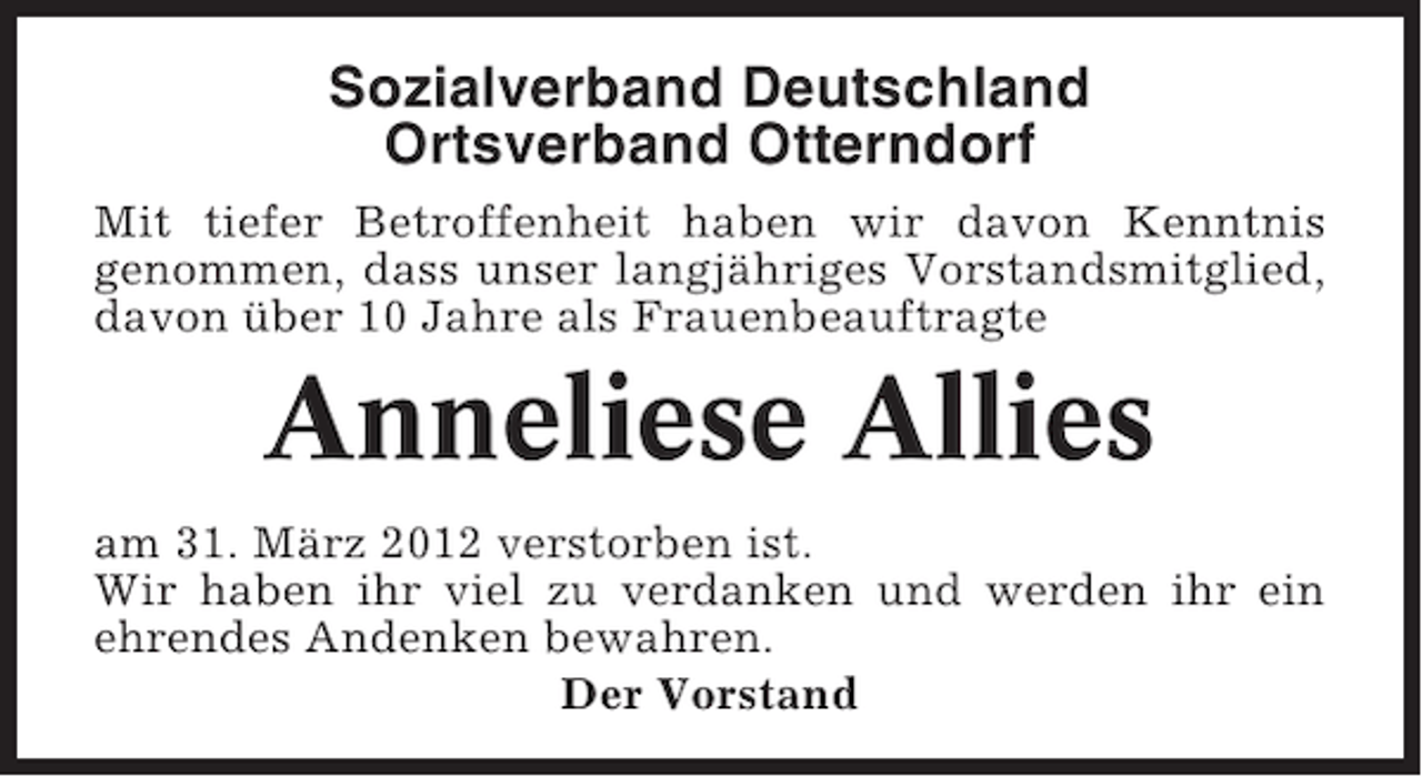 <p>Sozialverband Deutschland<br />Ortsverband Otterndorf<br />Mit tiefer Betroffenheit haben wir davon Kenntnis<br />genommen, dass unser langjähriges Vorstandsmitglied,<br />davon über 10 Jahre als Frauenbeauftragte</p><p>Anneliese Allies<br />am 31. März 2012 verstorben ist.<br />Wir haben ihr viel zu verdanken und werden ihr ein<br />ehrendes Andenken bewahren.<br />Der Vorstand</p>