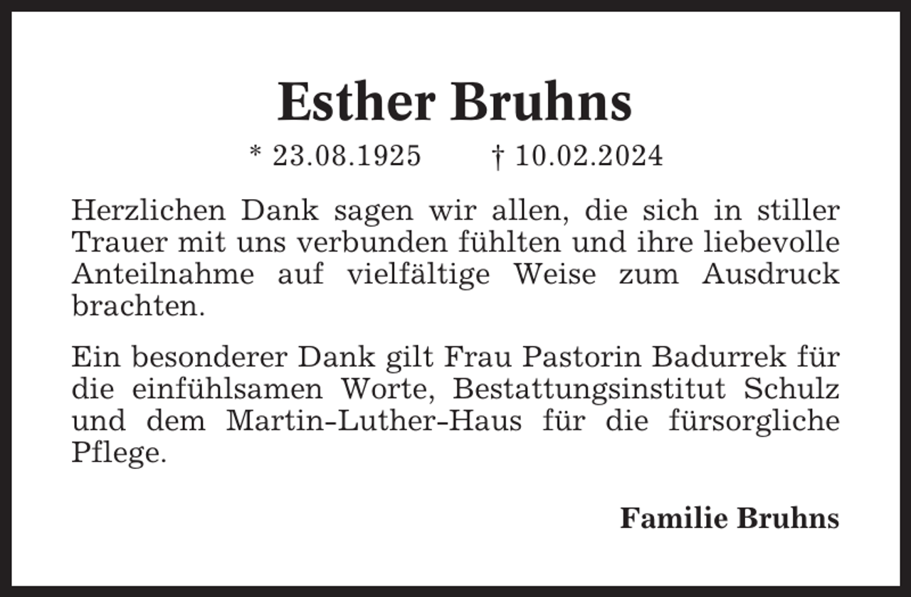 <p>Esther Bruhns<br />* 23.08.1925</p><p>† 10.02.2024</p><p>Herzlichen Dank sagen wir allen, die sich in stiller<br />Trauer mit uns verbunden fühlten und ihre liebevolle<br />Anteilnahme auf vielfältige Weise zum Ausdruck<br />brachten.<br />Ein besonderer Dank gilt Frau Pastorin Badurrek für<br />die einfühlsamen Worte, Bestattungsinstitut Schulz<br />und dem Martin-Luther-Haus für die fürsorgliche<br />Pflege.<br />Familie Bruhns</p>