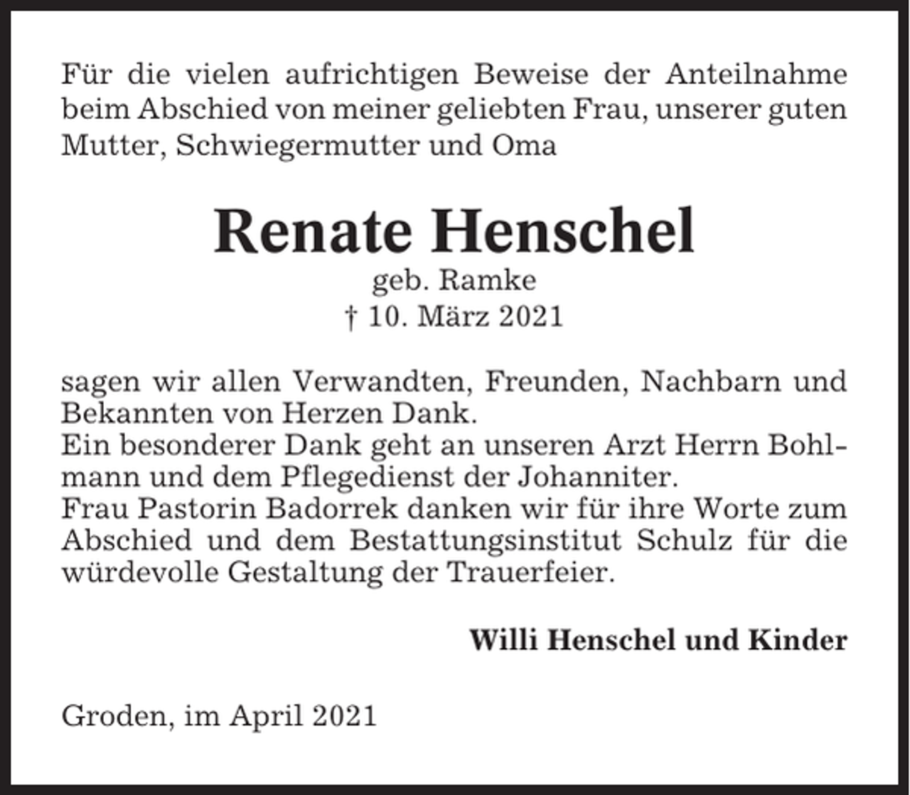 <p>Für die vielen aufrichtigen Beweise der Anteilnahme<br />beim Abschied von meiner geliebten Frau, unserer guten<br />Mutter, Schwiegermutter und Oma</p><p>Renate Henschel<br />geb. Ramke<br />† 10. März 2021<br />sagen wir allen Verwandten, Freunden, Nachbarn und<br />Bekannten von Herzen Dank.<br />Ein besonderer Dank geht an unseren Arzt Herrn Bohlmann und dem Pflegedienst der Johanniter.<br />Frau Pastorin Badorrek danken wir für ihre Worte zum<br />Abschied und dem Bestattungsinstitut Schulz für die<br />würdevolle Gestaltung der Trauerfeier.<br />Willi Henschel und Kinder<br />Groden, im April 2021</p>
