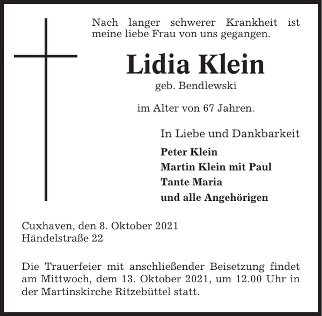 <p>Nach langer schwerer Krankheit ist<br />meine liebe Frau von uns gegangen.</p><p>Lidia Klein<br />geb. Bendlewski<br />im Alter von 67 Jahren.</p><p>In Liebe und Dankbarkeit<br />Peter Klein<br />Martin Klein mit Paul<br />Tante Maria<br />und alle Angehörigen<br />Cuxhaven, den 8. Oktober 2021<br />Händelstraße 22<br />Die Trauerfeier mit anschließender Beisetzung findet<br />am Mittwoch, dem 13. Oktober 2021, um 12.00 Uhr in<br />der Martinskirche Ritzebüttel statt.</p>