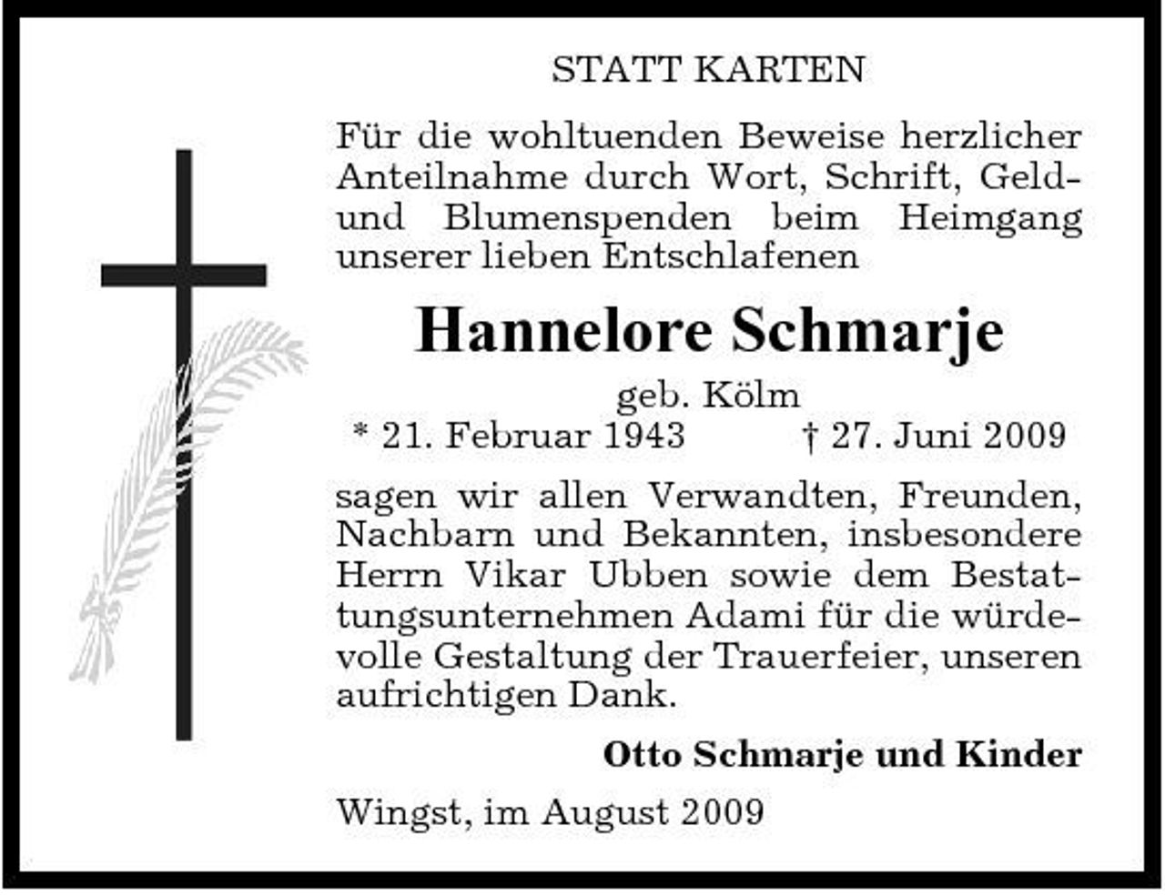 <p>STATT KARTEN Für die wohltuenden Beweise herzlicher Anteilnahme durch Wort, Schrift, Geldund Blumenspenden beim Heimgang unserer lieben Entschlafenen</p><p>Hannelore Schmarje<br />geb. Kölm * 21. Februar 1943 † 27. Juni 2009 sagen wir allen Verwandten, Freunden, Nachbarn und Bekannten, insbesondere Herrn Vikar Ubben sowie dem Bestattungsunternehmen Adami für die würdevolle Gestaltung der Trauerfeier, unseren aufrichtigen Dank. Otto Schmarje und Kinder Wingst, im August 2009</p>