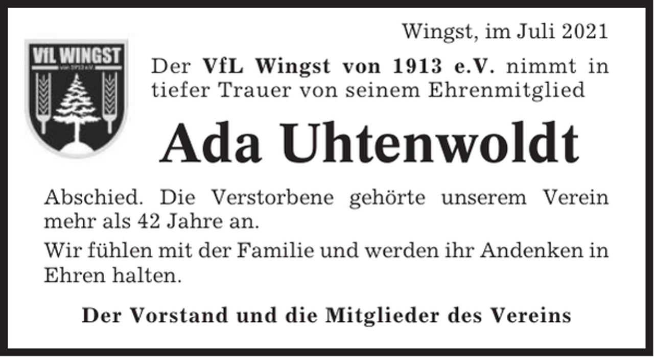 <p>Wingst, im Juli 2021<br />Der VfL Wingst von 1913 e.V. nimmt in<br />tiefer Trauer von seinem Ehrenmitglied</p><p>Ada Uhtenwoldt<br />Abschied. Die Verstorbene gehörte unserem Verein<br />mehr als 42 Jahre an.<br />Wir fühlen mit der Familie und werden ihr Andenken in<br />Ehren halten.<br />Der Vorstand und die Mitglieder des Vereins</p>