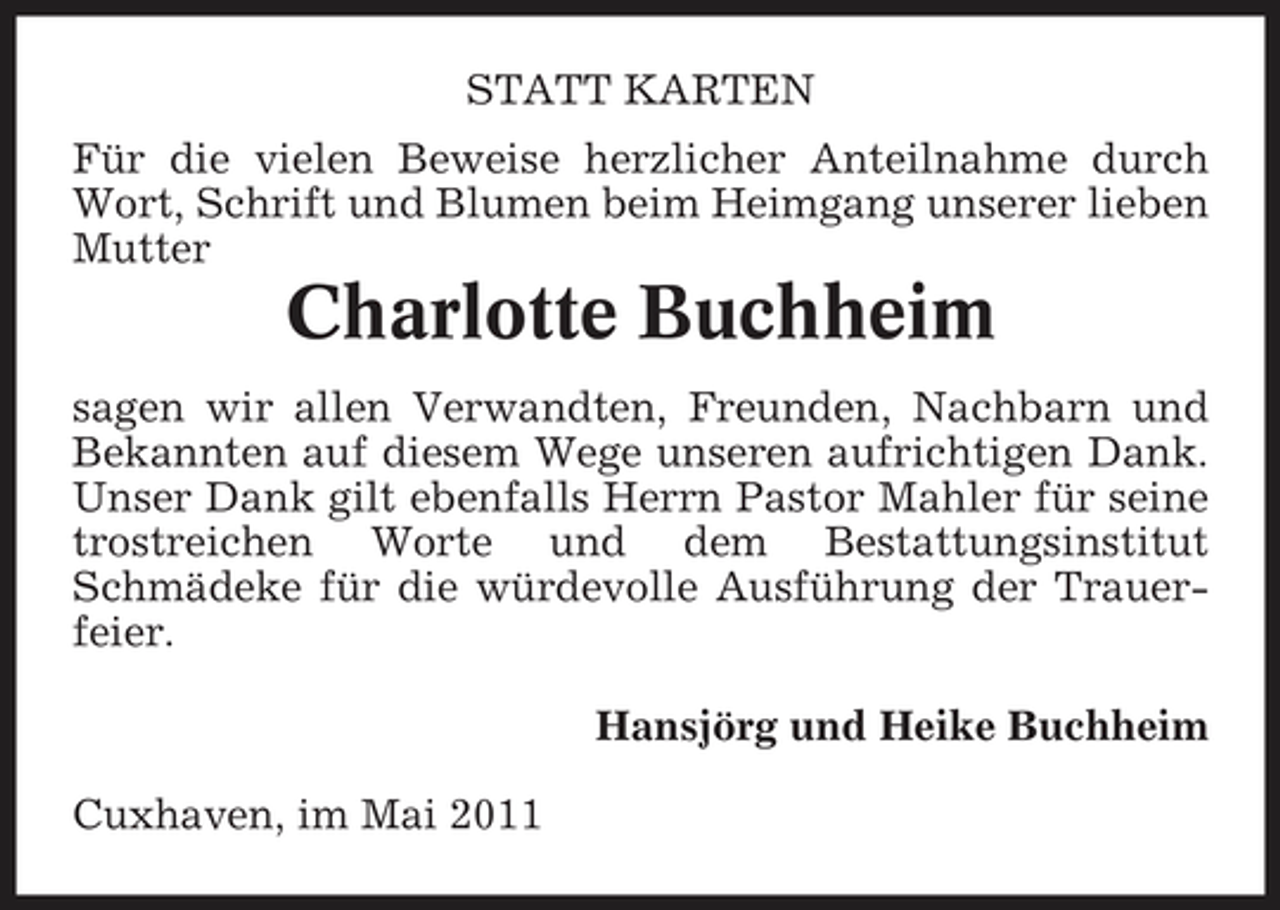 <p>STATT KARTEN Für die vielen Beweise herzlicher Anteilnahme durch Wort, Schrift und Blumen beim Heimgang unserer lieben Mutter</p><p>Charlotte Buchheim<br />sagen wir allen Verwandten, Freunden, Nachbarn und Bekannten auf diesem Wege unseren aufrichtigen Dank. Unser Dank gilt ebenfalls Herrn Pastor Mahler für seine trostreichen Worte und dem Bestattungsinstitut Schmädeke für die würdevolle Ausführung der Trauerfeier. Hansjörg und Heike Buchheim Cuxhaven, im Mai 2011</p>