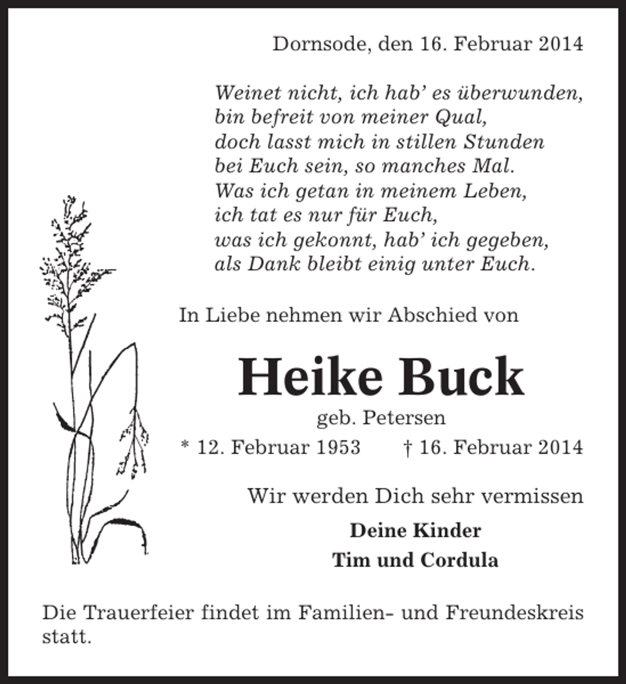 <p>Dornsode, den 16. Februar 2014<br />Weinet nicht, ich hab’ es überwunden,<br />bin befreit von meiner Qual,<br />doch lasst mich in stillen Stunden<br />bei Euch sein, so manches Mal.<br />Was ich getan in meinem Leben,<br />ich tat es nur für Euch,<br />was ich gekonnt, hab’ ich gegeben,<br />als Dank bleibt einig unter Euch.<br />In Liebe nehmen wir Abschied von</p><p>Heike Buck<br />geb. Petersen<br />* 12. Februar 1953<br />† 16. Februar 2014</p><p>Wir werden Dich sehr vermissen<br />Deine Kinder<br />Tim und Cordula<br />Die Trauerfeier findet im Familien- und Freundeskreis<br />statt.</p>