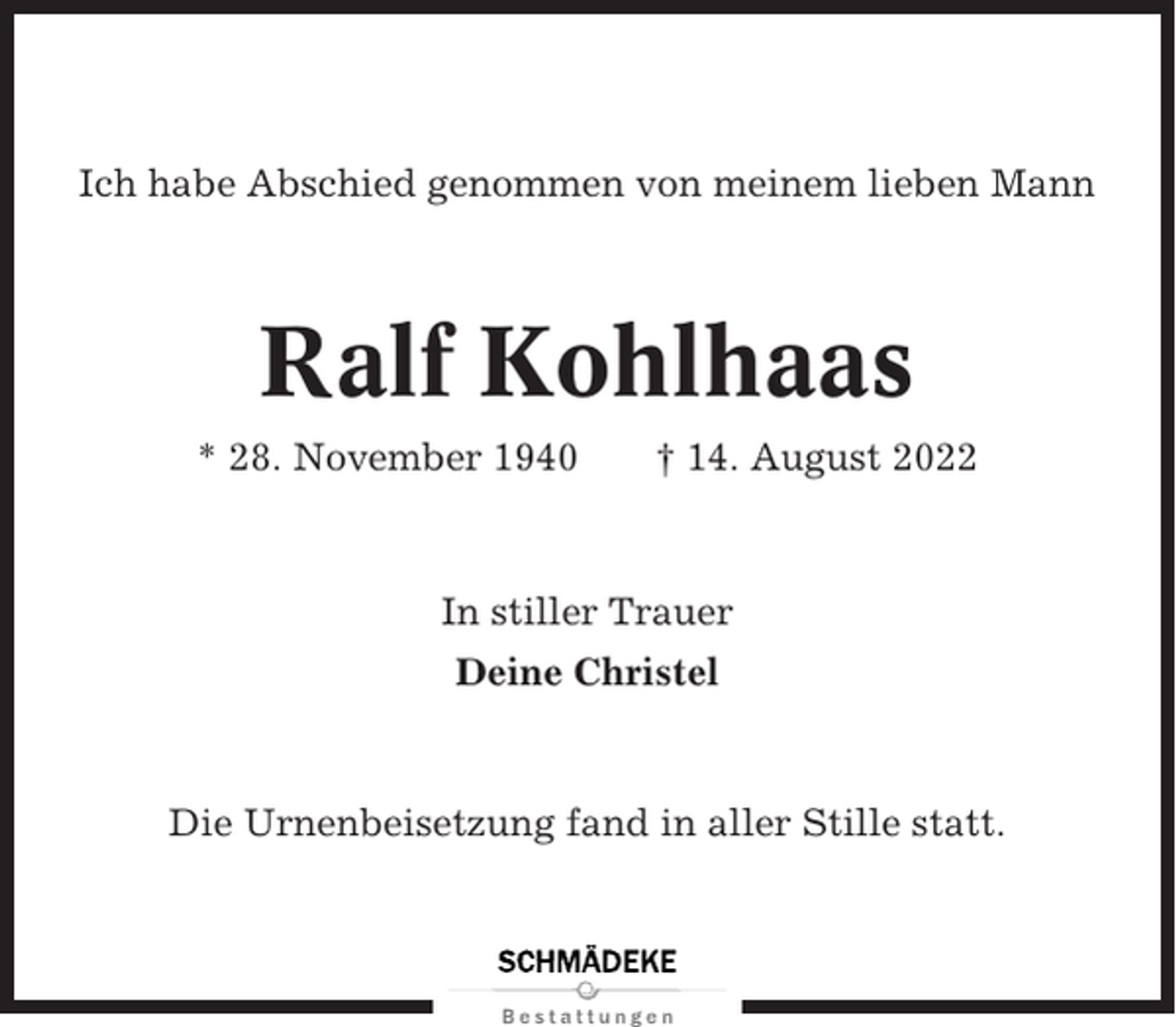 <p>Ich habe Abschied genommen von meinem lieben Mann</p><p>Ralf Kohlhaas<br />* 28. November 1940</p><p>† 14. August 2022</p><p>In stiller Trauer<br />Deine Christel</p><p>Die Urnenbeisetzung fand in aller Stille statt.</p>