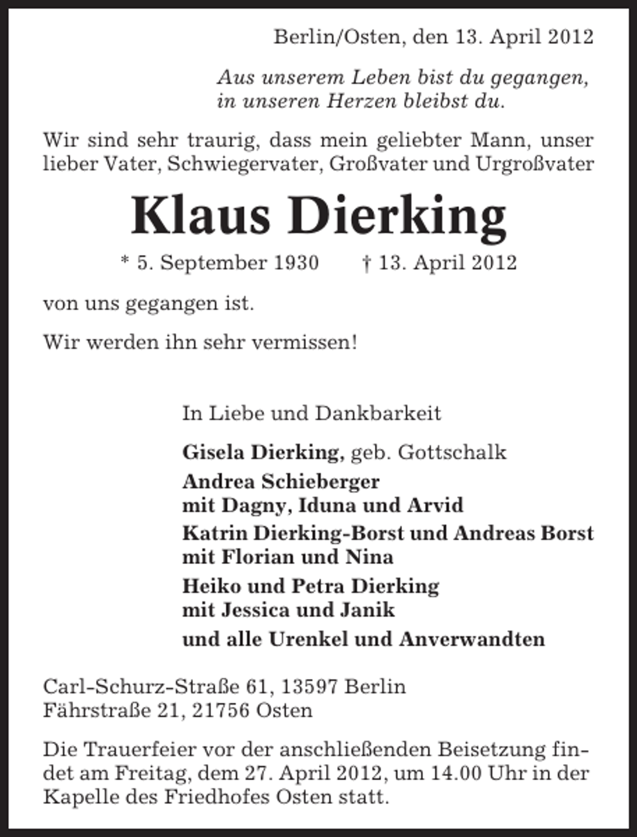 <p>Berlin/Osten, den 13. April 2012<br />Aus unserem Leben bist du gegangen,<br />in unseren Herzen bleibst du.<br />Wir sind sehr traurig, dass mein geliebter Mann, unser<br />lieber Vater, Schwiegervater, Großvater und Urgroßvater</p><p>Klaus Dierking<br />* 5. September 1930</p><p>† 13. April 2012</p><p>von uns gegangen ist.<br />Wir werden ihn sehr vermissen!<br />In Liebe und Dankbarkeit<br />Gisela Dierking, geb. Gottschalk<br />Andrea Schieberger<br />mit Dagny, Iduna und Arvid<br />Katrin Dierking-Borst und Andreas Borst<br />mit Florian und Nina<br />Heiko und Petra Dierking<br />mit Jessica und Janik<br />und alle Urenkel und Anverwandten<br />Carl-Schurz-Straße 61, 13597 Berlin<br />Fährstraße 21, 21756 Osten<br />Die Trauerfeier vor der anschließenden Beisetzung findet am Freitag, dem 27. April 2012, um 14.00 Uhr in der<br />Kapelle des Friedhofes Osten statt.</p>
