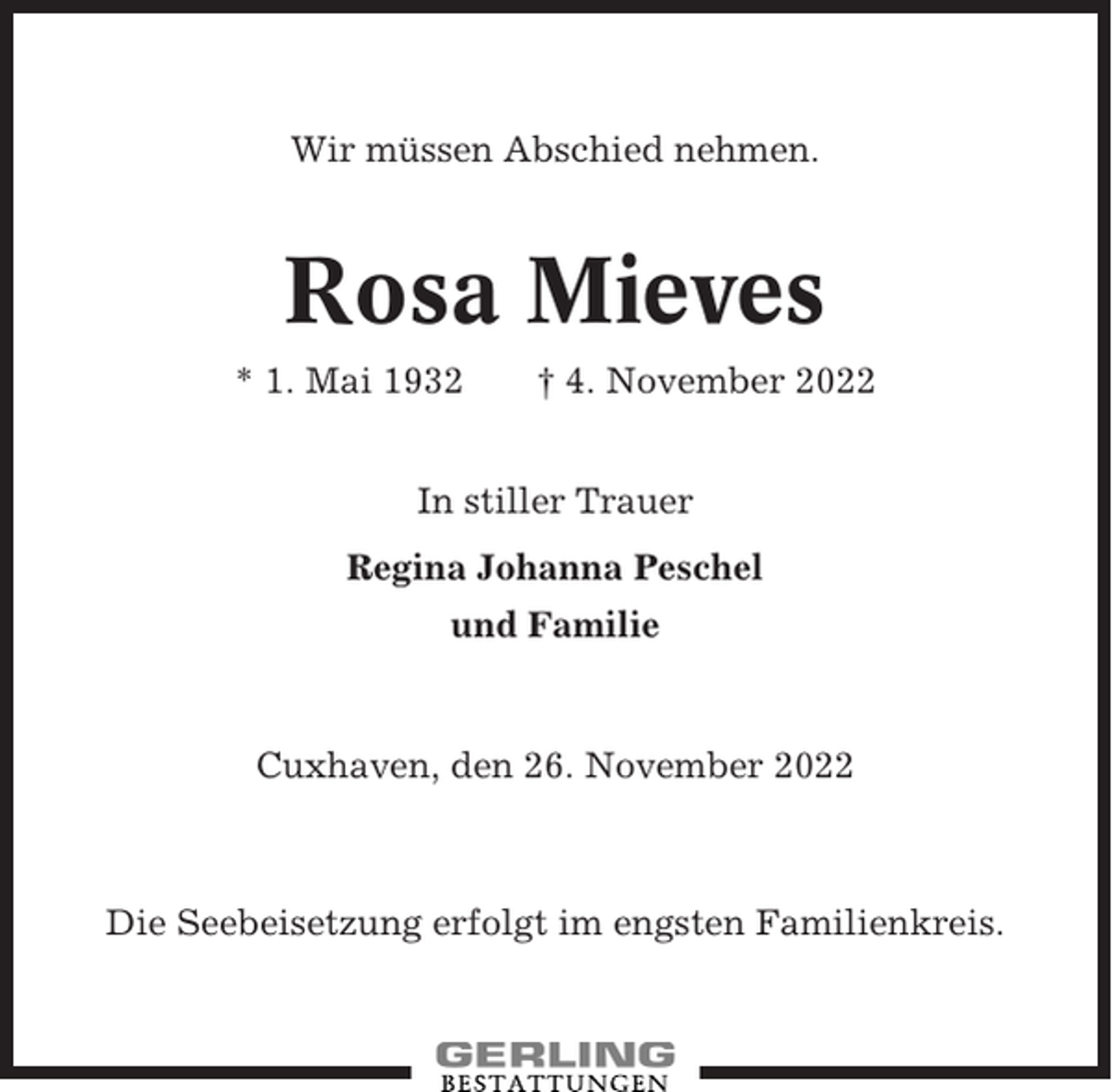 <p>Wir müssen Abschied nehmen.</p><p>Rosa Mieves<br />* 1. Mai 1932</p><p>† 4. November 2022</p><p>In stiller Trauer<br />Regina Johanna Peschel<br />und Familie</p><p>Cuxhaven, den 26. November 2022</p><p>Die Seebeisetzung erfolgt im engsten Familienkreis.</p>
