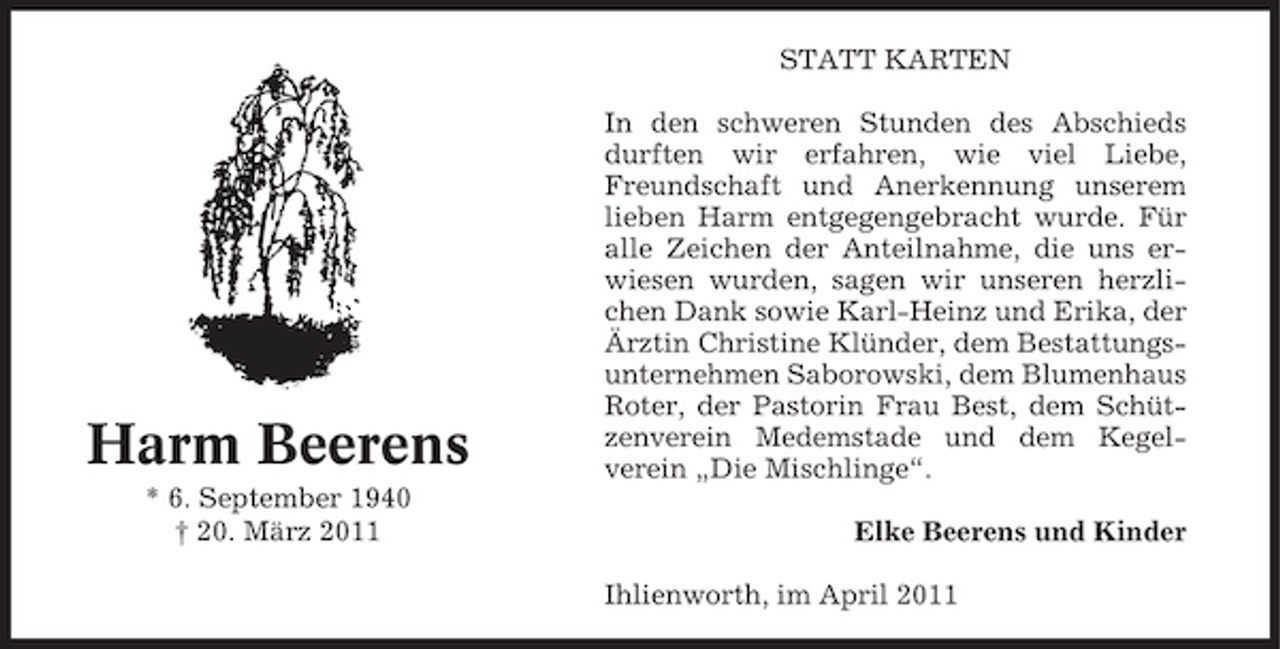<p>STATT KARTEN In den schweren Stunden des Abschieds durften wir erfahren, wie viel Liebe, Freundschaft und Anerkennung unserem lieben Harm entgegengebracht wurde. Für alle Zeichen der Anteilnahme, die uns erwiesen wurden, sagen wir unseren herzlichen Dank sowie Karl-Heinz und Erika, der Ärztin Christine Klünder, dem Bestattungsunternehmen Saborowski, dem Blumenhaus Roter, der Pastorin Frau Best, dem Schützenverein Medemstade und dem Kegelverein „Die Mischlinge“. Elke Beerens und Kinder Ihlienworth, im April 2011</p><p>Harm Beerens<br />* 6. September 1940 † 20. März 2011</p>