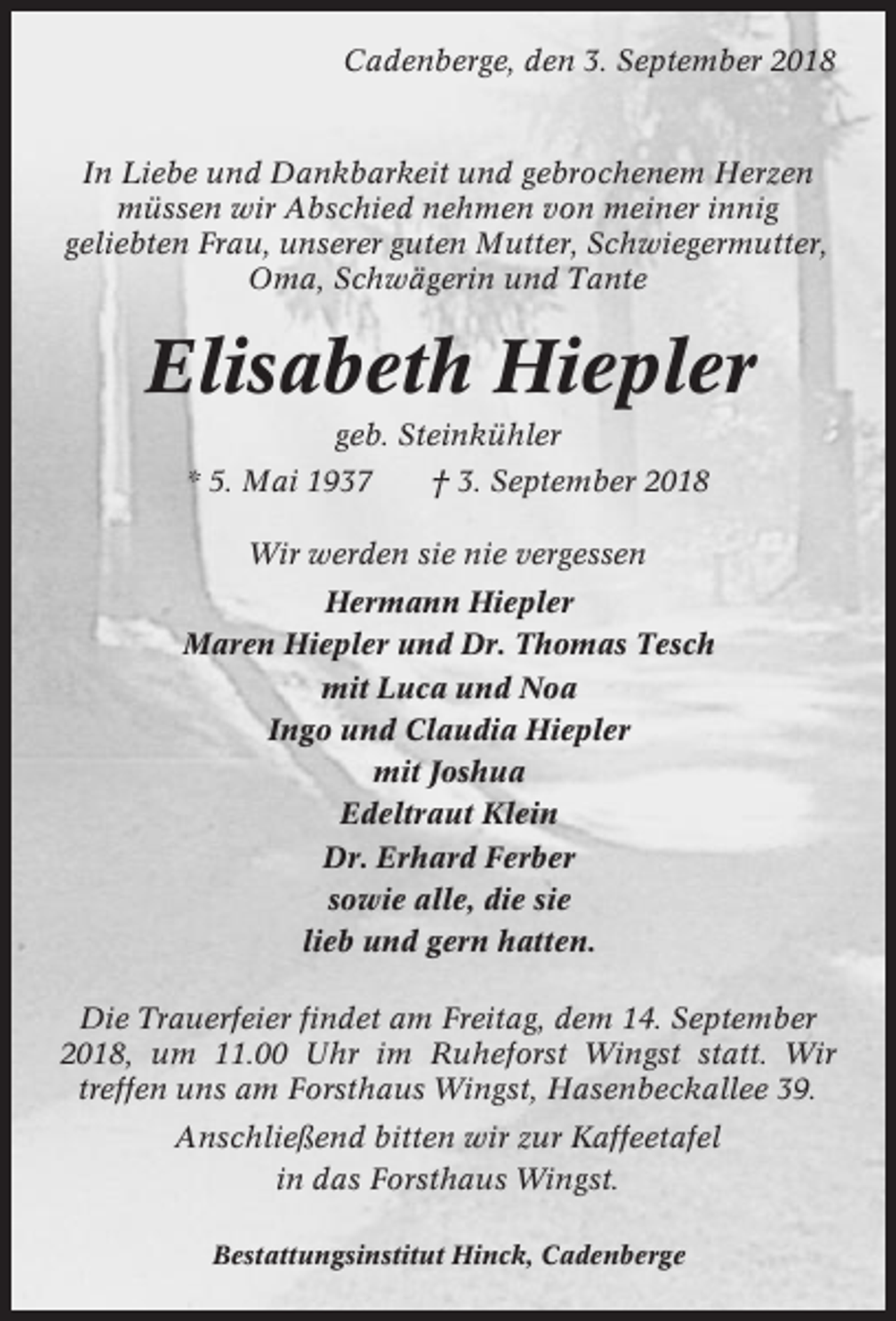 <p>Cadenberge, den 3. September 2018</p><p>In Liebe und Dankbarkeit und gebrochenem Herzen<br />müssen wir Abschied nehmen von meiner innig<br />geliebten Frau, unserer guten Mutter, Schwiegermutter,<br />Oma, Schwägerin und Tante</p><p>Elisabeth Hiepler<br />geb. Steinkühler<br />* 5. Mai 1937</p><p>† 3. September 2018</p><p>Wir werden sie nie vergessen<br />Hermann Hiepler<br />Maren Hiepler und Dr. Thomas Tesch<br />mit Luca und Noa<br />Ingo und Claudia Hiepler<br />mit Joshua<br />Edeltraut Klein<br />Dr. Erhard Ferber<br />sowie alle, die sie<br />lieb und gern hatten.<br />Die Trauerfeier findet am Freitag, dem 14. September<br />2018, um 11.00 Uhr im Ruheforst Wingst statt. Wir<br />treffen uns am Forsthaus Wingst, Hasenbeckallee 39.<br />Anschließend bitten wir zur Kaffeetafel<br />in das Forsthaus Wingst.<br />Bestattungsinstitut Hinck, Cadenberge</p>