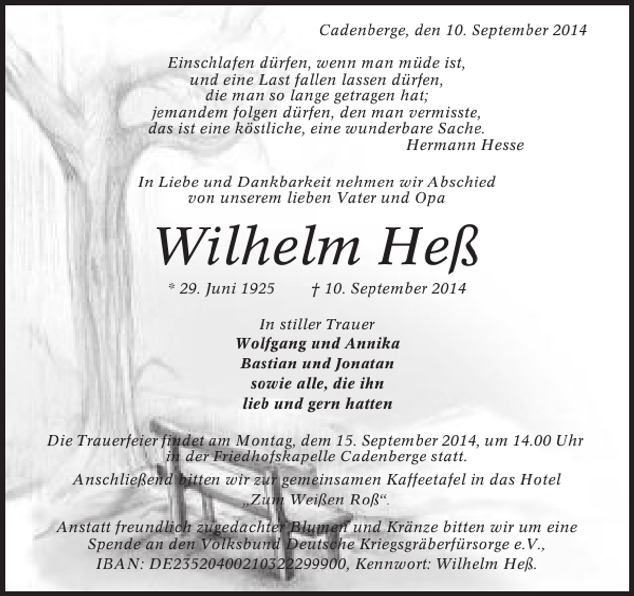<p>Cadenberge, den 10. September 2014<br />Einschlafen dürfen, wenn man müde ist,<br />und eine Last fallen lassen dürfen,<br />die man so lange getragen hat;<br />jemandem folgen dürfen, den man vermisste,<br />das ist eine köstliche, eine wunderbare Sache.<br />Hermann Hesse<br />In Liebe und Dankbarkeit nehmen wir Abschied<br />von unserem lieben Vater und Opa</p><p>Wilhelm Heß<br />* 29. Juni 1925</p><p>† 10. September 2014</p><p>In stiller Trauer<br />Wolfgang und Annika<br />Bastian und Jonatan<br />sowie alle, die ihn<br />lieb und gern hatten<br />Die Trauerfeier findet am Montag, dem 15. September 2014, um 14.00 Uhr<br />in der Friedhofskapelle Cadenberge statt.<br />Anschließend bitten wir zur gemeinsamen Kaffeetafel in das Hotel<br />„Zum Weißen Roß“.<br />Anstatt freundlich zugedachter Blumen und Kränze bitten wir um eine<br />Spende an den Volksbund Deutsche Kriegsgräberfürsorge e.V.,<br />IBAN: DE23520400210322299900, Kennwort: Wilhelm Heß.</p>