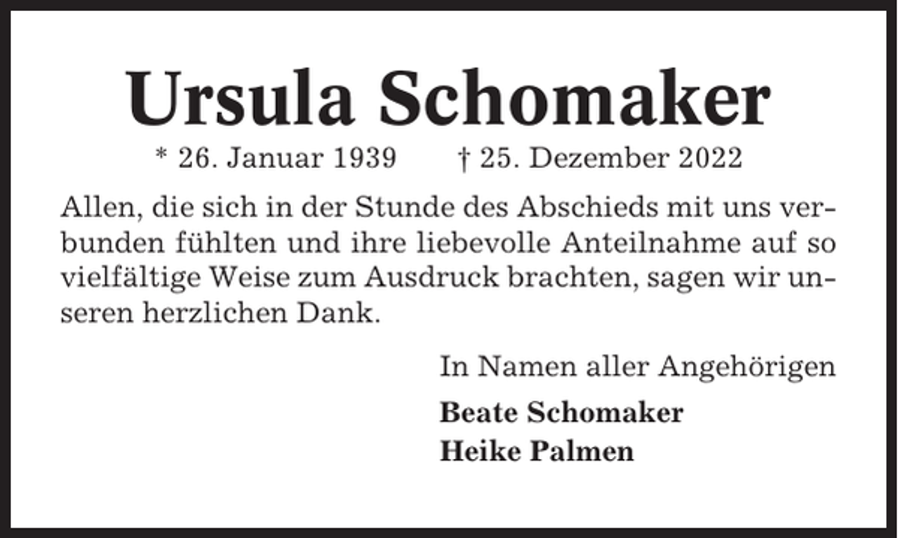 <p>Ursula Schomaker<br />* 26. Januar 1939</p><p>† 25. Dezember 2022</p><p>Allen, die sich in der Stunde des Abschieds mit uns verbunden fühlten und ihre liebevolle Anteilnahme auf so<br />vielfältige Weise zum Ausdruck brachten, sagen wir unseren herzlichen Dank.<br />In Namen aller Angehörigen<br />Beate Schomaker<br />Heike Palmen</p>