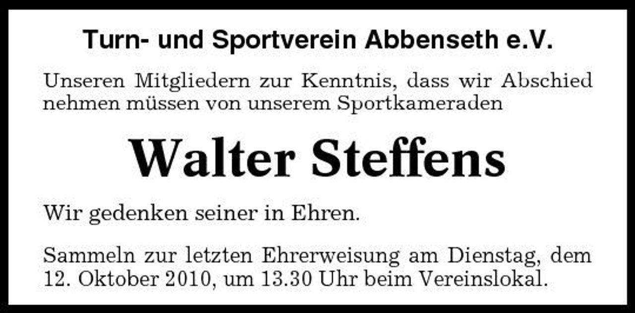 <p>Turn- und Sportverein Abbenseth e.V.<br />Unseren Mitgliedern zur Kenntnis, dass wir Abschied nehmen müssen von unserem Sportkameraden</p><p>Walter Steffens<br />Wir gedenken seiner in Ehren. Sammeln zur letzten Ehrerweisung am Dienstag, dem 12. Oktober 2010, um 13.30 Uhr beim Vereinslokal.</p>