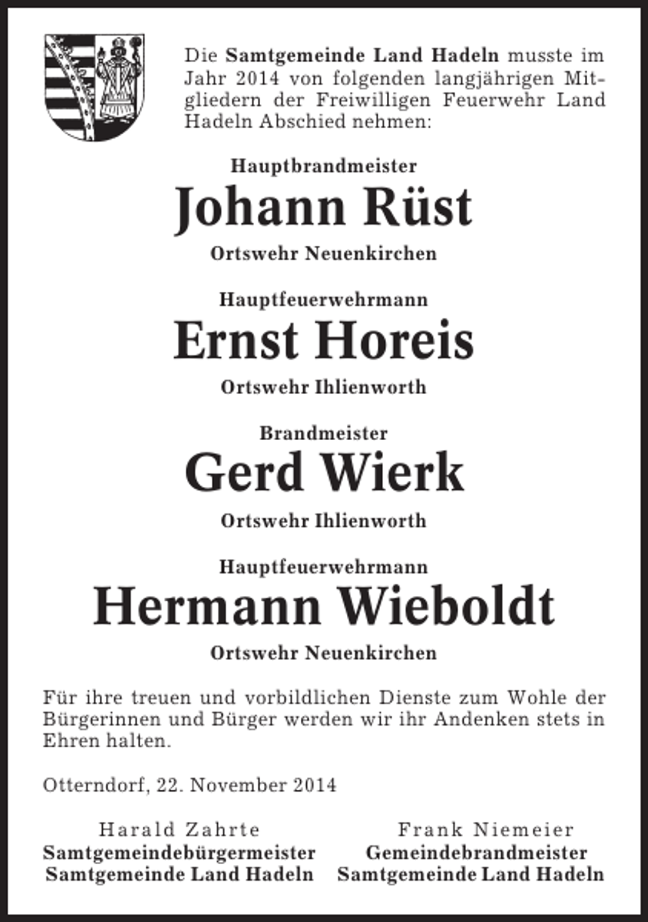 <p>Die Samtgemeinde Land Hadeln musste im<br />Jahr 2014 von folgenden langjährigen Mitgliedern der Freiwilligen Feuerwehr Land<br />Hadeln Abschied nehmen:<br />Hauptbrandmeister</p><p>Johann Rüst<br />Ortswehr Neuenkirchen<br />Hauptfeuerwehrmann</p><p>Ernst Horeis<br />Ortswehr Ihlienworth<br />Brandmeister</p><p>Gerd Wierk<br />Ortswehr Ihlienworth<br />Hauptfeuerwehrmann</p><p>Hermann Wieboldt<br />Ortswehr Neuenkirchen<br />Für ihre treuen und vorbildlichen Dienste zum Wohle der<br />Bürgerinnen und Bürger werden wir ihr Andenken stets in<br />Ehren halten.<br />Otterndorf, 22. November 2014<br />Harald Zahrte<br />Frank Niemeier<br />Samtgemeindebürgermeister<br />Gemeindebrandmeister<br />Samtgemeinde Land Hadeln Samtgemeinde Land Hadeln</p>
