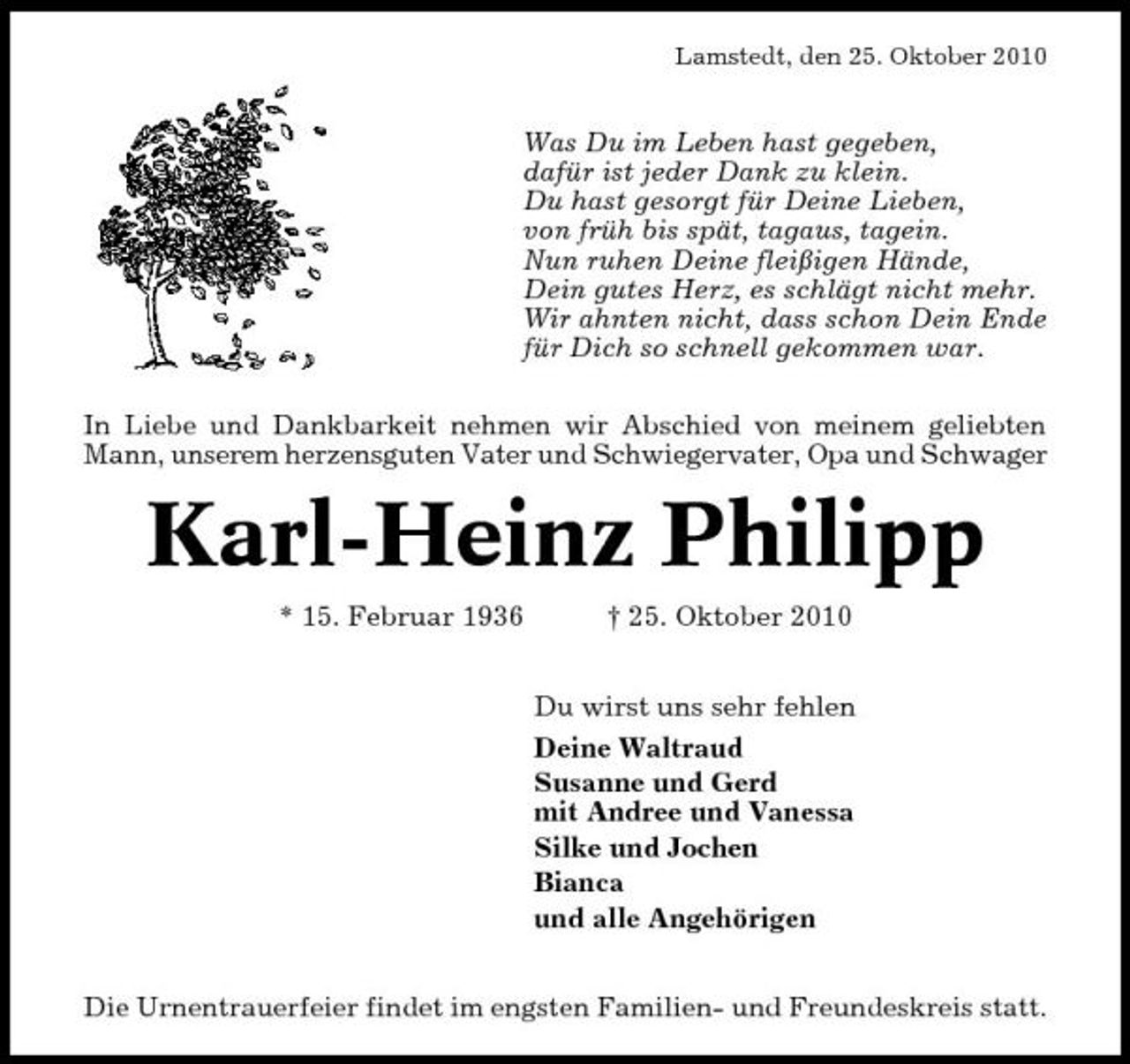 <p>Lamstedt, den 25. Oktober 2010</p><p>Was Du im Leben hast gegeben, dafür ist jeder Dank zu klein. Du hast gesorgt für Deine Lieben, von früh bis spät, tagaus, tagein. Nun ruhen Deine fleißigen Hände, Dein gutes Herz, es schlägt nicht mehr. Wir ahnten nicht, dass schon Dein Ende für Dich so schnell gekommen war. In Liebe und Dankbarkeit nehmen wir Abschied von meinem geliebten Mann, unserem herzensguten Vater und Schwiegervater, Opa und Schwager</p><p>Karl-Heinz Philipp<br />* 15. Februar 1936 † 25. Oktober 2010 Du wirst uns sehr fehlen Deine Waltraud Susanne und Gerd mit Andree und Vanessa Silke und Jochen Bianca und alle Angehörigen Die Urnentrauerfeier findet im engsten Familien- und Freundeskreis statt.</p>