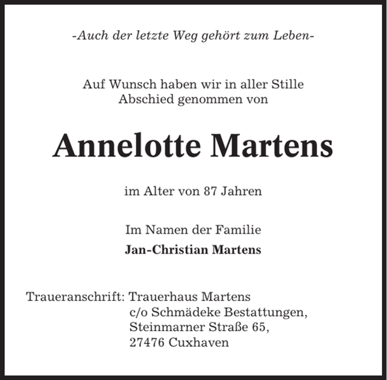 <p>-Auch der letzte Weg gehört zum Leben-</p><p>Auf Wunsch haben wir in aller Stille<br />Abschied genommen von</p><p>Annelotte Martens<br />im Alter von 87 Jahren<br />Im Namen der Familie<br />Jan-Christian Martens</p><p>Traueranschrift: Trauerhaus Martens<br />c/o Schmädeke Bestattungen,<br />Steinmarner Straße 65,<br />27476 Cuxhaven</p>