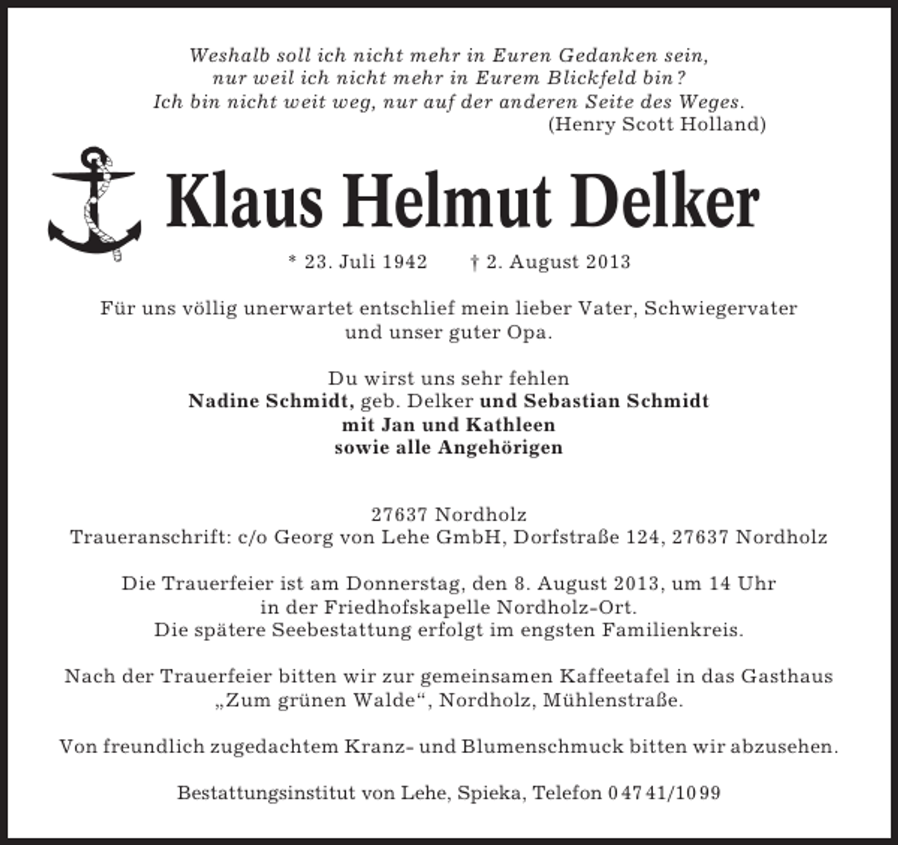 <p>Weshalb soll ich nicht mehr in Euren Gedanken sein,<br />nur weil ich nicht mehr in Eurem Blickfeld bin ?<br />Ich bin nicht weit weg, nur auf der anderen Seite des Weges.<br />(Henry Scott Holland)</p><p>Klaus Helmut Delker<br />* 23. Juli 1942</p><p>† 2. August 2013</p><p>Für uns völlig unerwartet entschlief mein lieber Vater, Schwiegervater<br />und unser guter Opa.<br />Du wirst uns sehr fehlen<br />Nadine Schmidt, geb. Delker und Sebastian Schmidt<br />mit Jan und Kathleen<br />sowie alle Angehörigen<br />27637 Nordholz<br />Traueranschrift: c/o Georg von Lehe GmbH, Dorfstraße 124, 27637 Nordholz<br />Die Trauerfeier ist am Donnerstag, den 8. August 2013, um 14 Uhr<br />in der Friedhofskapelle Nordholz-Ort.<br />Die spätere Seebestattung erfolgt im engsten Familienkreis.<br />Nach der Trauerfeier bitten wir zur gemeinsamen Kaffeetafel in das Gasthaus<br />„Zum grünen Walde“, Nordholz, Mühlenstraße.<br />Von freundlich zugedachtem Kranz- und Blumenschmuck bitten wir abzusehen.<br />Bestattungsinstitut von Lehe, Spieka, Telefon 0 47 41/10 99</p>
