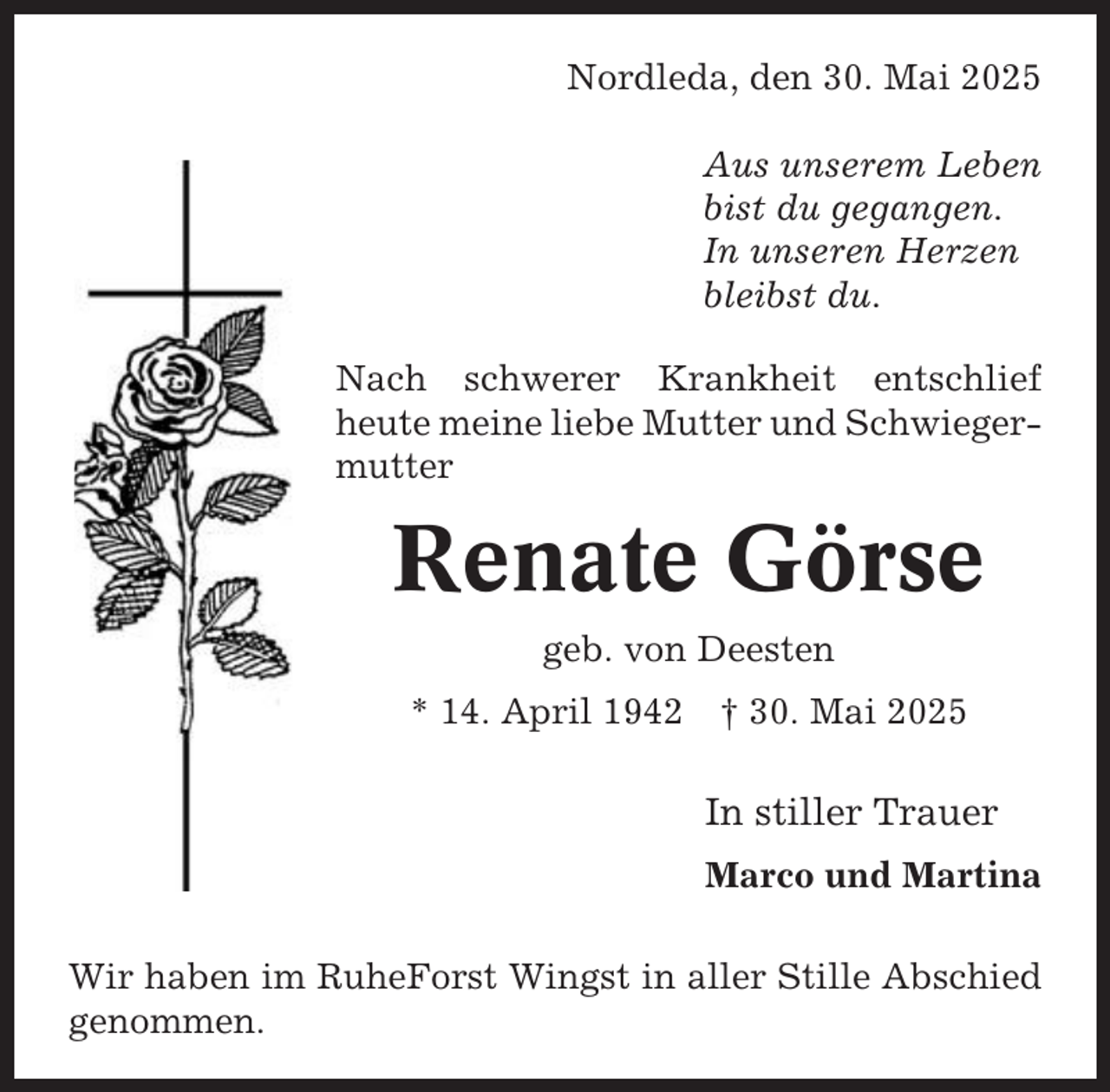 <p>Nordleda, den 30. Mai 2025<br />Aus unserem Leben<br />bist du gegangen.<br />In unseren Herzen<br />bleibst du.<br />Nach schwerer Krankheit entschlief<br />heute meine liebe Mutter und Schwiegermutter</p><p>Renate Görse<br />geb. von Deesten<br />* 14. April 1942</p><p>† 30. Mai 2025</p><p>In stiller Trauer<br />Marco und Martina<br />Wir haben im RuheForst Wingst in aller Stille Abschied<br />genommen.</p>