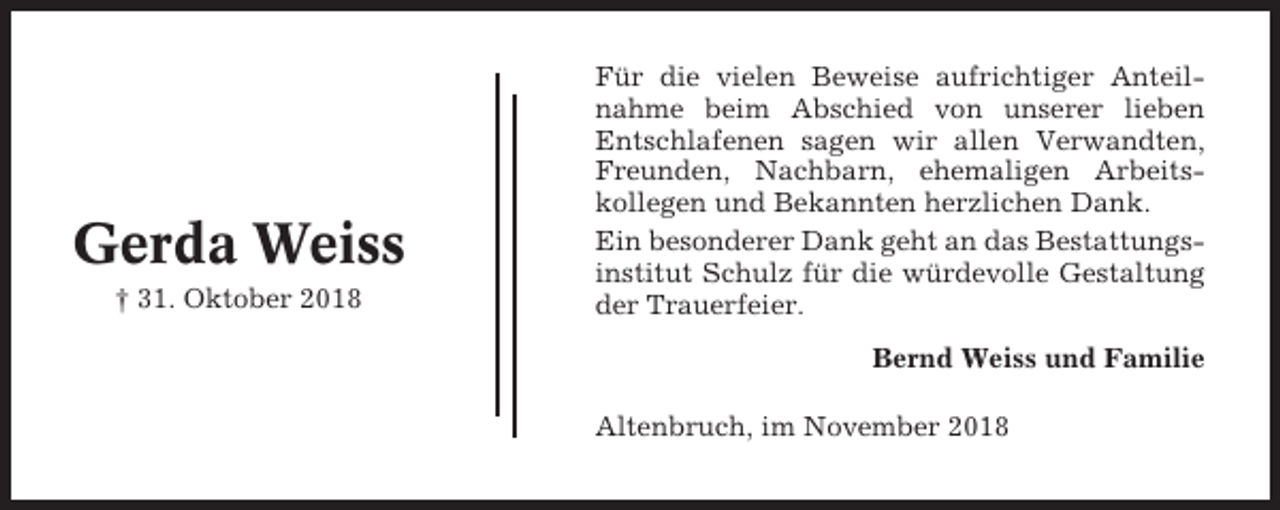 <p>Gerda Weiss<br />† 31. Oktober 2018</p><p>Für die vielen Beweise aufrichtiger Anteilnahme beim Abschied von unserer lieben<br />Entschlafenen sagen wir allen Verwandten,<br />Freunden, Nachbarn, ehemaligen Arbeitskollegen und Bekannten herzlichen Dank.<br />Ein besonderer Dank geht an das Bestattungsinstitut Schulz für die würdevolle Gestaltung<br />der Trauerfeier.<br />Bernd Weiss und Familie<br />Altenbruch, im November 2018</p>