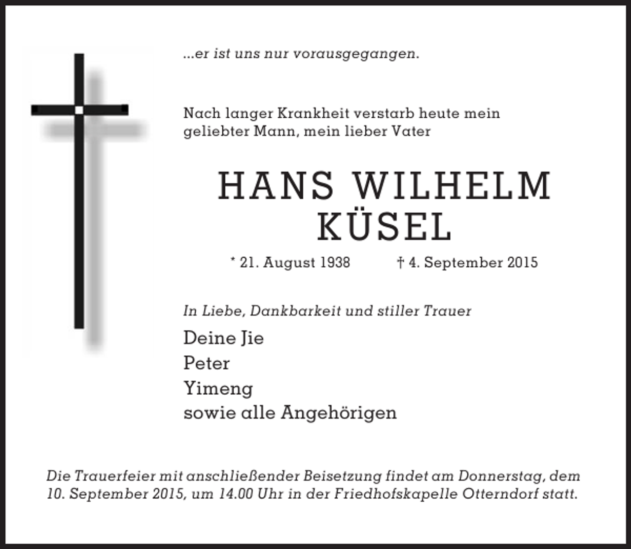 <p>...er ist uns nur vorausgegangen.</p><p>Nach langer Krankheit verstarb heute mein<br />geliebter Mann, mein lieber Vater</p><p>HANS WILHELM<br />KÜSEL<br />* 21. August 1938</p><p>† 4. September 2015</p><p>In Liebe, Dankbarkeit und stiller Trauer</p><p>Deine Jie<br />Peter<br />Yimeng<br />sowie alle Angehörigen<br />Die Trauerfeier mit anschließender Beisetzung findet am Donnerstag, dem<br />10. September 2015, um 14.00 Uhr in der Friedhofskapelle Otterndorf statt.</p>