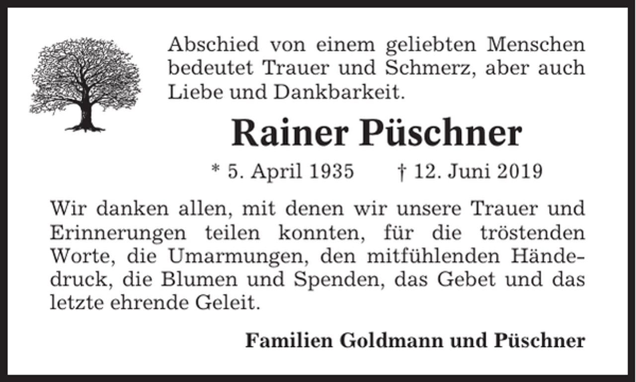 <p>Abschied von einem geliebten Menschen<br />bedeutet Trauer und Schmerz, aber auch<br />Liebe und Dankbarkeit.</p><p>Rainer Püschner<br />* 5. April 1935</p><p>† 12. Juni 2019</p><p>Wir danken allen, mit denen wir unsere Trauer und<br />Erinnerungen teilen konnten, für die tröstenden<br />Worte, die Umarmungen, den mitfühlenden Händedruck, die Blumen und Spenden, das Gebet und das<br />letzte ehrende Geleit.<br />Familien Goldmann und Püschner</p>