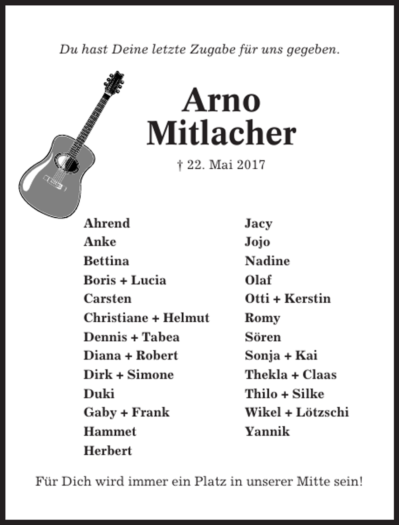 <p>Du hast Deine letzte Zugabe für uns gegeben.</p><p>Arno<br />Mitlacher<br />† 22. Mai 2017</p><p>Ahrend<br />Anke<br />Bettina<br />Boris + Lucia<br />Carsten<br />Christiane + Helmut<br />Dennis + Tabea<br />Diana + Robert<br />Dirk + Simone<br />Duki<br />Gaby + Frank<br />Hammet<br />Herbert</p><p>Jacy<br />Jojo<br />Nadine<br />Olaf<br />Otti + Kerstin<br />Romy<br />Sören<br />Sonja + Kai<br />Thekla + Claas<br />Thilo + Silke<br />Wikel + Lötzschi<br />Yannik</p><p>Für Dich wird immer ein Platz in unserer Mitte sein!</p>