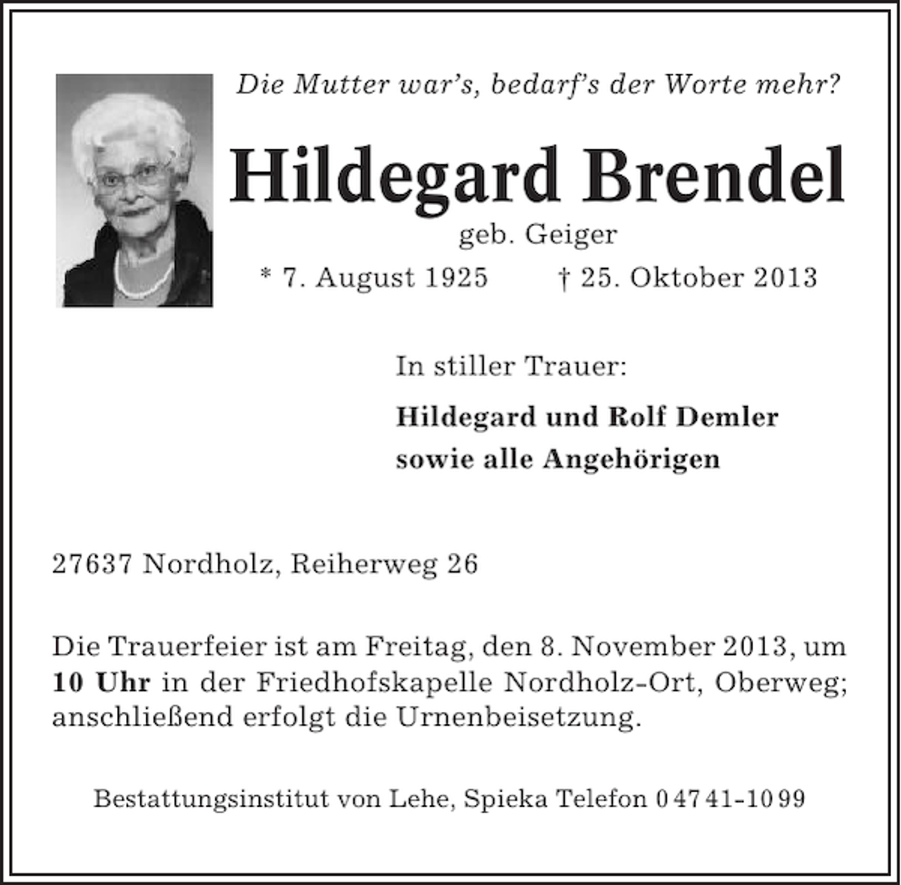 <p>Die Mutter war’s, bedarf’s der Worte mehr?</p><p>Hildegard Brendel<br />geb. Geiger<br />* 7. August 1925<br />† 25. Oktober 2013<br />In stiller Trauer:<br />Hildegard und Rolf Demler<br />sowie alle Angehörigen</p><p>27637 Nordholz, Reiherweg 26<br />Die Trauerfeier ist am Freitag, den 8. November 2013, um<br />10 Uhr in der Friedhofskapelle Nordholz-Ort, Oberweg;<br />anschließend erfolgt die Urnenbeisetzung.<br />Bestattungsinstitut von Lehe, Spieka Telefon 0 47 41-10 99</p>