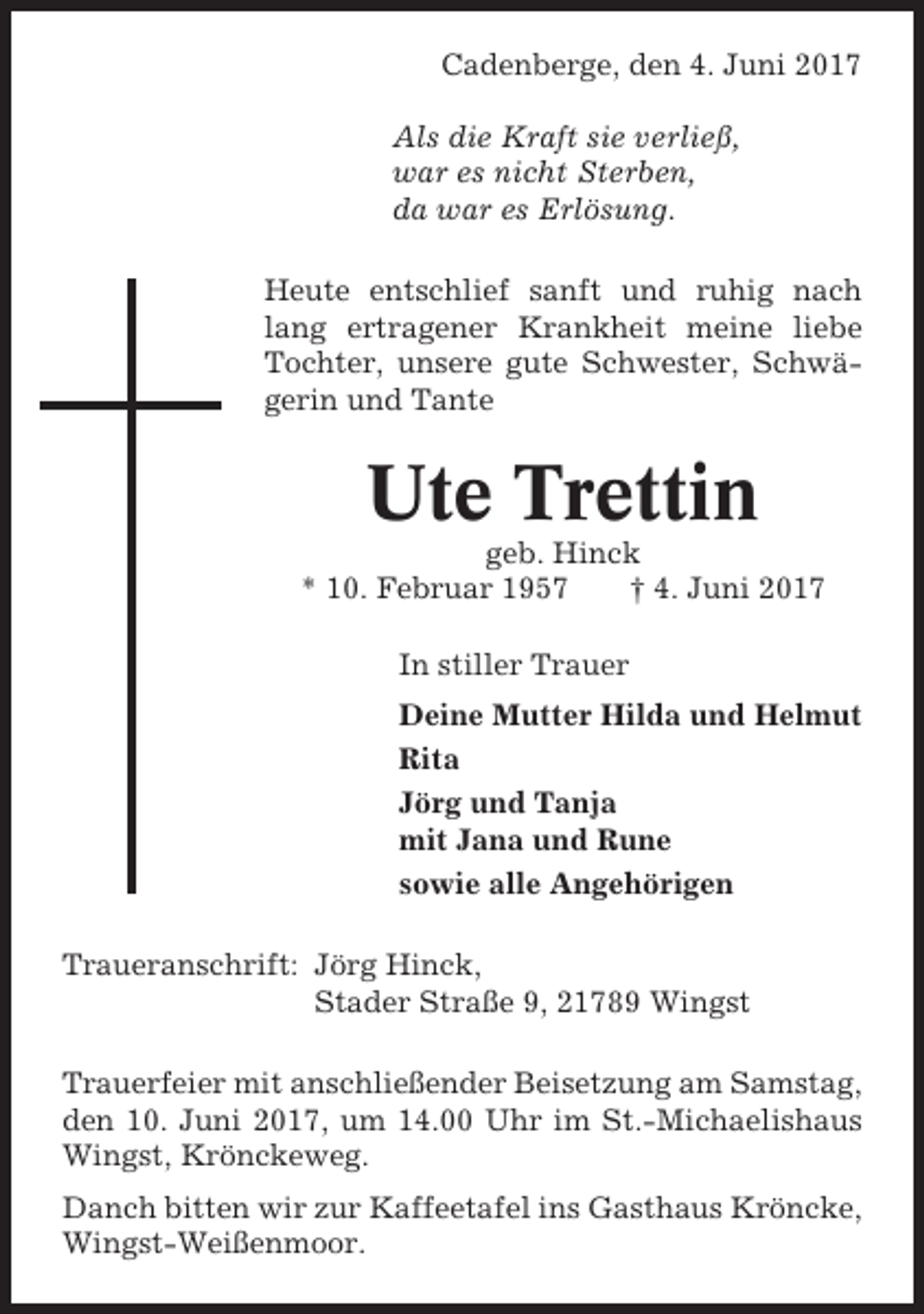 <p>Cadenberge, den 4. Juni 2017<br />Als die Kraft sie verließ,<br />war es nicht Sterben,<br />da war es Erlösung.<br />Heute entschlief sanft und ruhig nach<br />lang ertragener Krankheit meine liebe<br />Tochter, unsere gute Schwester, Schwägerin und Tante</p><p>Ute Trettin<br />geb. Hinck<br />* 10. Februar 1957<br />† 4. Juni 2017<br />In stiller Trauer<br />Deine Mutter Hilda und Helmut<br />Rita<br />Jörg und Tanja<br />mit Jana und Rune<br />sowie alle Angehörigen<br />Traueranschrift: Jörg Hinck,<br />Stader Straße 9, 21789 Wingst<br />Trauerfeier mit anschließender Beisetzung am Samstag,<br />den 10. Juni 2017, um 14.00 Uhr im St.-Michaelishaus<br />Wingst, Krönckeweg.<br />Danch bitten wir zur Kaffeetafel ins Gasthaus Kröncke,<br />Wingst-Weißenmoor.</p>
