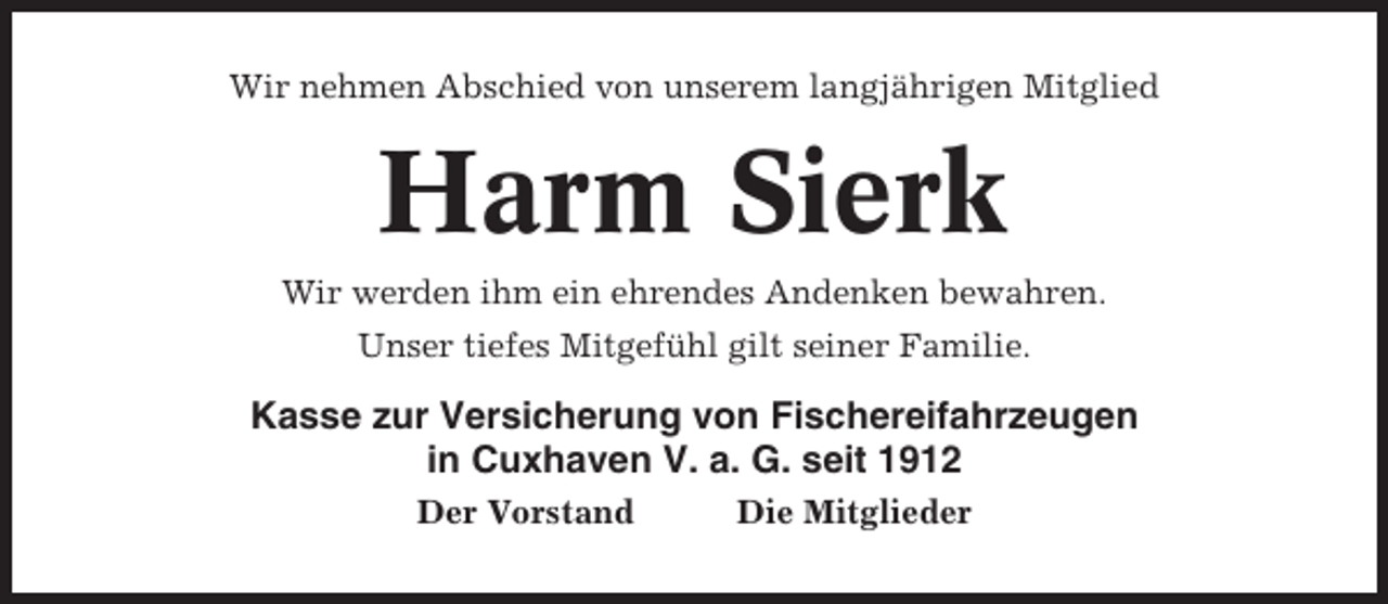 <p>Wir nehmen Abschied von unserem langjährigen Mitglied</p><p>Harm Sierk<br />Wir werden ihm ein ehrendes Andenken bewahren.<br />Unser tiefes Mitgefühl gilt seiner Familie.</p><p>Kasse zur Versicherung von Fischereifahrzeugen<br />in Cuxhaven V. a. G. seit 1912<br />Der Vorstand</p><p>Die Mitglieder</p>