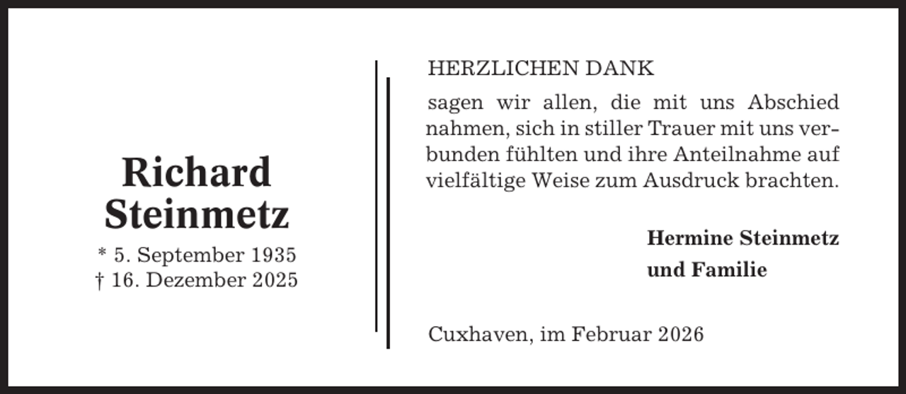 <p>HERZLICHEN DANK</p><p>Richard<br />Steinmetz<br />* 5. September 1935<br />† 16. Dezember 2025</p><p>sagen wir allen, die mit uns Abschied<br />nahmen, sich in stiller Trauer mit uns verbunden fühlten und ihre Anteilnahme auf<br />vielfältige Weise zum Ausdruck brachten.<br />Hermine Steinmetz<br />und Familie<br />Cuxhaven, im Februar 2026</p>