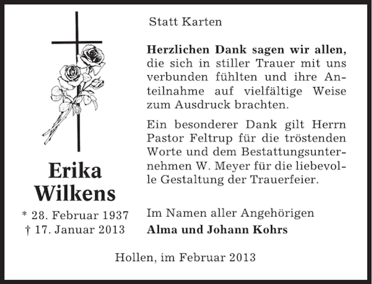 <p>Statt Karten<br />Herzlichen Dank sagen wir allen,<br />die sich in stiller Trauer mit uns<br />verbunden fühlten und ihre Anteilnahme auf vielfältige Weise<br />zum Ausdruck brachten.</p><p>Erika<br />Wilkens<br />* 28. Februar 1937<br />† 17. Januar 2013</p><p>Ein besonderer Dank gilt Herrn<br />Pastor Feltrup für die tröstenden<br />Worte und dem Bestattungsunternehmen W. Meyer für die liebevolle Gestaltung der Trauerfeier.<br />Im Namen aller Angehörigen<br />Alma und Johann Kohrs</p><p>Hollen, im Februar 2013</p>