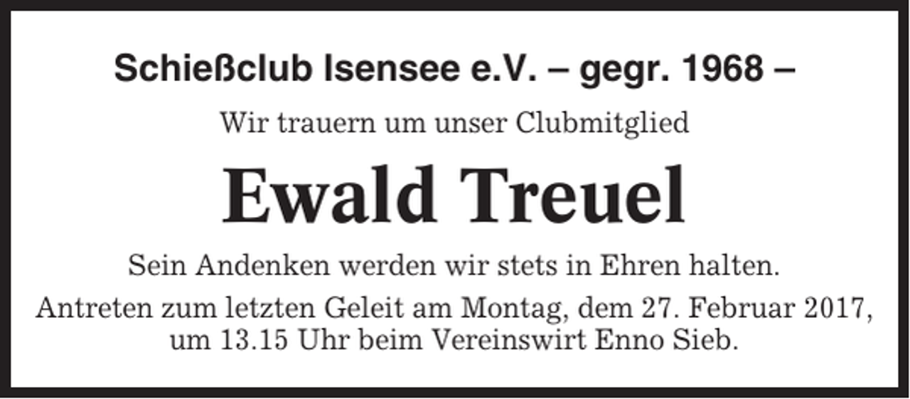 <p>Schießclub Isensee e.V. – gegr. 1968 –<br />Wir trauern um unser Clubmitglied</p><p>Ewald Treuel<br />Sein Andenken werden wir stets in Ehren halten.<br />Antreten zum letzten Geleit am Montag, dem 27. Februar 2017,<br />um 13.15 Uhr beim Vereinswirt Enno Sieb.</p>