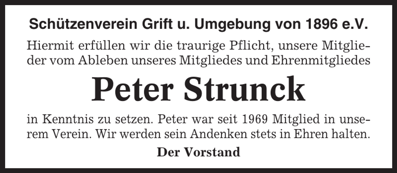 <p>Schützenverein Grift u. Umgebung von 1896 e.V.<br />Hiermit erfüllen wir die traurige Pflicht, unsere Mitglieder vom Ableben unseres Mitgliedes und Ehrenmitgliedes</p><p>Peter Strunck<br />in Kenntnis zu setzen. Peter war seit 1969 Mitglied in unserem Verein. Wir werden sein Andenken stets in Ehren halten.<br />Der Vorstand</p>