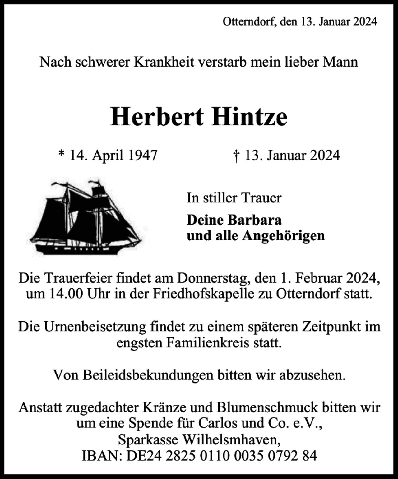 <p>Otterndorf, den 13. Januar 2024</p><p>Nach schwerer Krankheit verstarb mein lieber Mann</p><p>Herbert Hintze<br />* 14. April 1947</p><p>† 13. Januar 2024<br />In stiller Trauer<br />Deine Barbara<br />und alle Angehörigen</p><p>Die Trauerfeier findet am Donnerstag, den 1. Februar 2024,<br />um 14.00 Uhr in der Friedhofskapelle zu Otterndorf statt.<br />Die Urnenbeisetzung findet zu einem späteren Zeitpunkt im<br />engsten Familienkreis statt.<br />Von Beileidsbekundungen bitten wir abzusehen.<br />Anstatt zugedachter Kränze und Blumenschmuck bitten wir<br />um eine Spende für Carlos und Co. e.V.,<br />Sparkasse Wilhelsmhaven,<br />IBAN: DE24 2825 011035 0792 84</p>