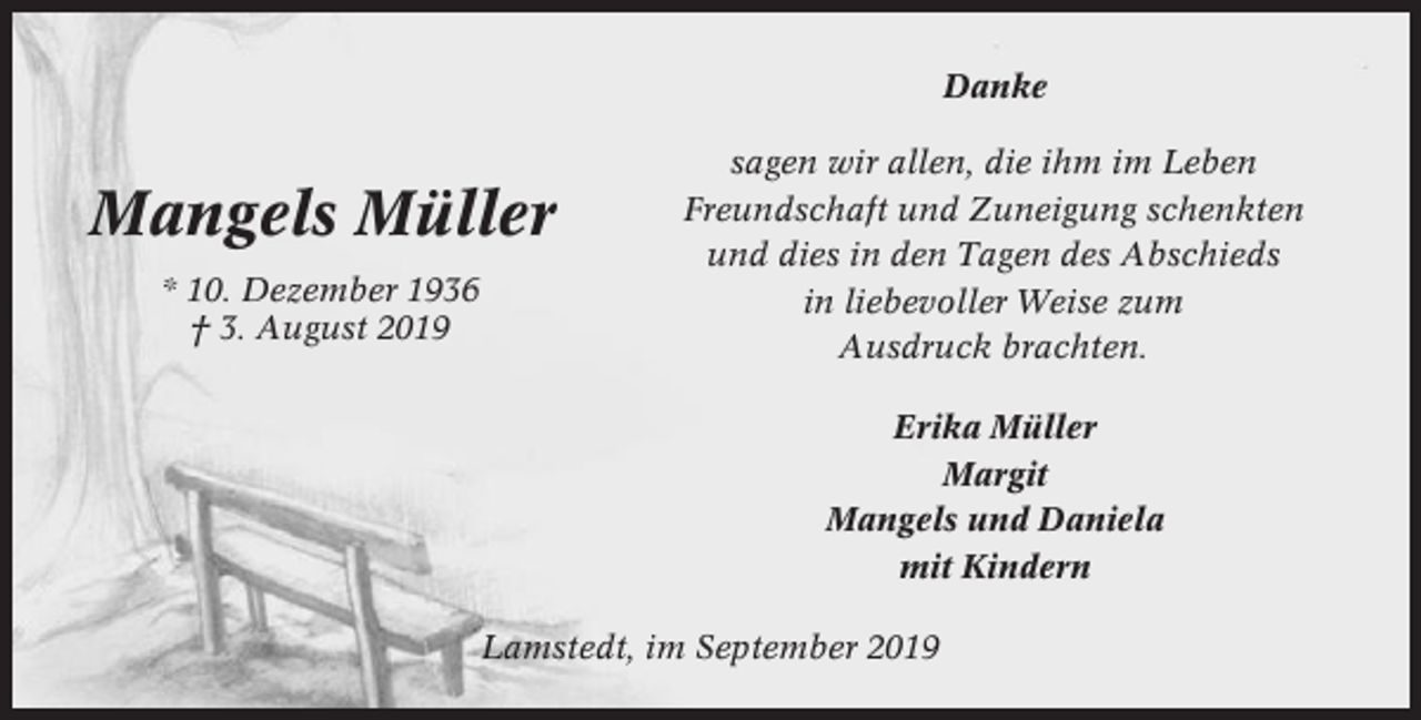 <p>Danke</p><p>Mangels Müller<br />* 10. Dezember 1936<br />† 3. August 2019</p><p>sagen wir allen, die ihm im Leben<br />Freundschaft und Zuneigung schenkten<br />und dies in den Tagen des Abschieds<br />in liebevoller Weise zum<br />Ausdruck brachten.<br />Erika Müller<br />Margit<br />Mangels und Daniela<br />mit Kindern</p><p>Lamstedt, im September 2019</p>