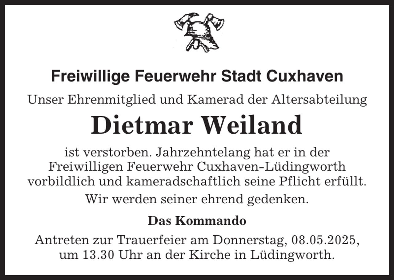 <p>Freiwillige Feuerwehr Stadt Cuxhaven<br />Unser Ehrenmitglied und Kamerad der Altersabteilung</p><p>Dietmar Weiland<br />ist verstorben. Jahrzehntelang hat er in der<br />Freiwilligen Feuerwehr Cuxhaven-Lüdingworth<br />vorbildlich und kameradschaftlich seine Pflicht erfüllt.<br />Wir werden seiner ehrend gedenken.<br />Das Kommando<br />Antreten zur Trauerfeier am Donnerstag, 08.05.2025,<br />um 13.30 Uhr an der Kirche in Lüdingworth.</p>