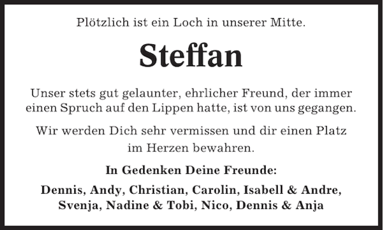 <p>Plötzlich ist ein Loch in unserer Mitte.</p><p>Steffan<br />Unser stets gut gelaunter, ehrlicher Freund, der immer<br />einen Spruch auf den Lippen hatte, ist von uns gegangen.<br />Wir werden Dich sehr vermissen und dir einen Platz<br />im Herzen bewahren.<br />In Gedenken Deine Freunde:<br />Dennis, Andy, Christian, Carolin, Isabell &amp; Andre,<br />Svenja, Nadine &amp; Tobi, Nico, Dennis &amp; Anja</p>