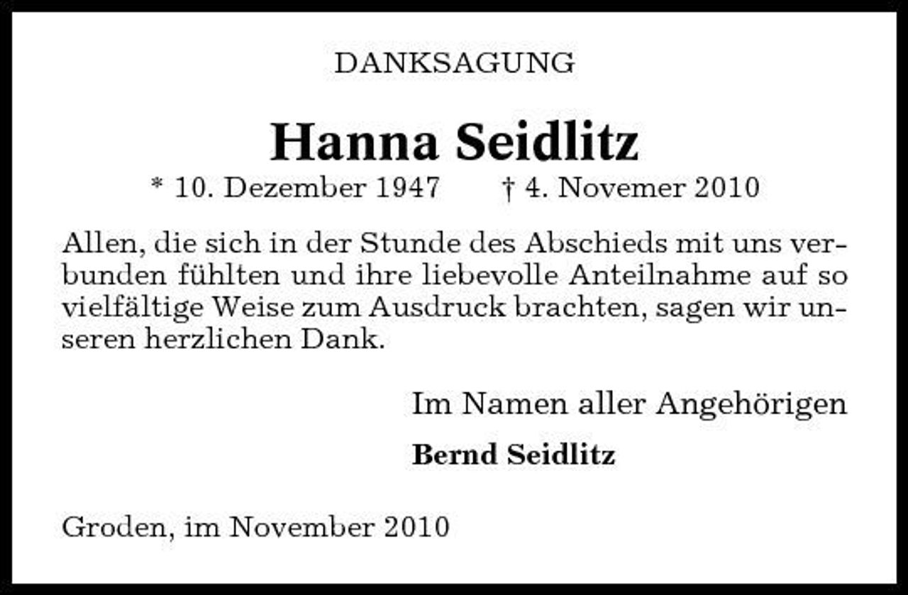 <p>DANKSAGUNG</p><p>Hanna Seidlitz<br />* 10. Dezember 1947 † 4. Novemer 2010 Allen, die sich in der Stunde des Abschieds mit uns verbunden fühlten und ihre liebevolle Anteilnahme auf so vielfältige Weise zum Ausdruck brachten, sagen wir unseren herzlichen Dank.</p><p>Im Namen aller Angehörigen<br />Bernd Seidlitz Groden, im November 2010</p>