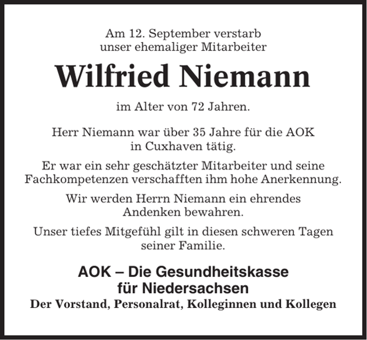 <p>Am 12. September verstarb<br />unser ehemaliger Mitarbeiter</p><p>Wilfried Niemann<br />im Alter von 72 Jahren.<br />Herr Niemann war über 35 Jahre für die AOK<br />in Cuxhaven tätig.<br />Er war ein sehr geschätzter Mitarbeiter und seine<br />Fachkompetenzen verschafften ihm hohe Anerkennung.<br />Wir werden Herrn Niemann ein ehrendes<br />Andenken bewahren.<br />Unser tiefes Mitgefühl gilt in diesen schweren Tagen<br />seiner Familie.</p><p>AOK – Die Gesundheitskasse<br />für Niedersachsen<br />Der Vorstand, Personalrat, Kolleginnen und Kollegen</p>