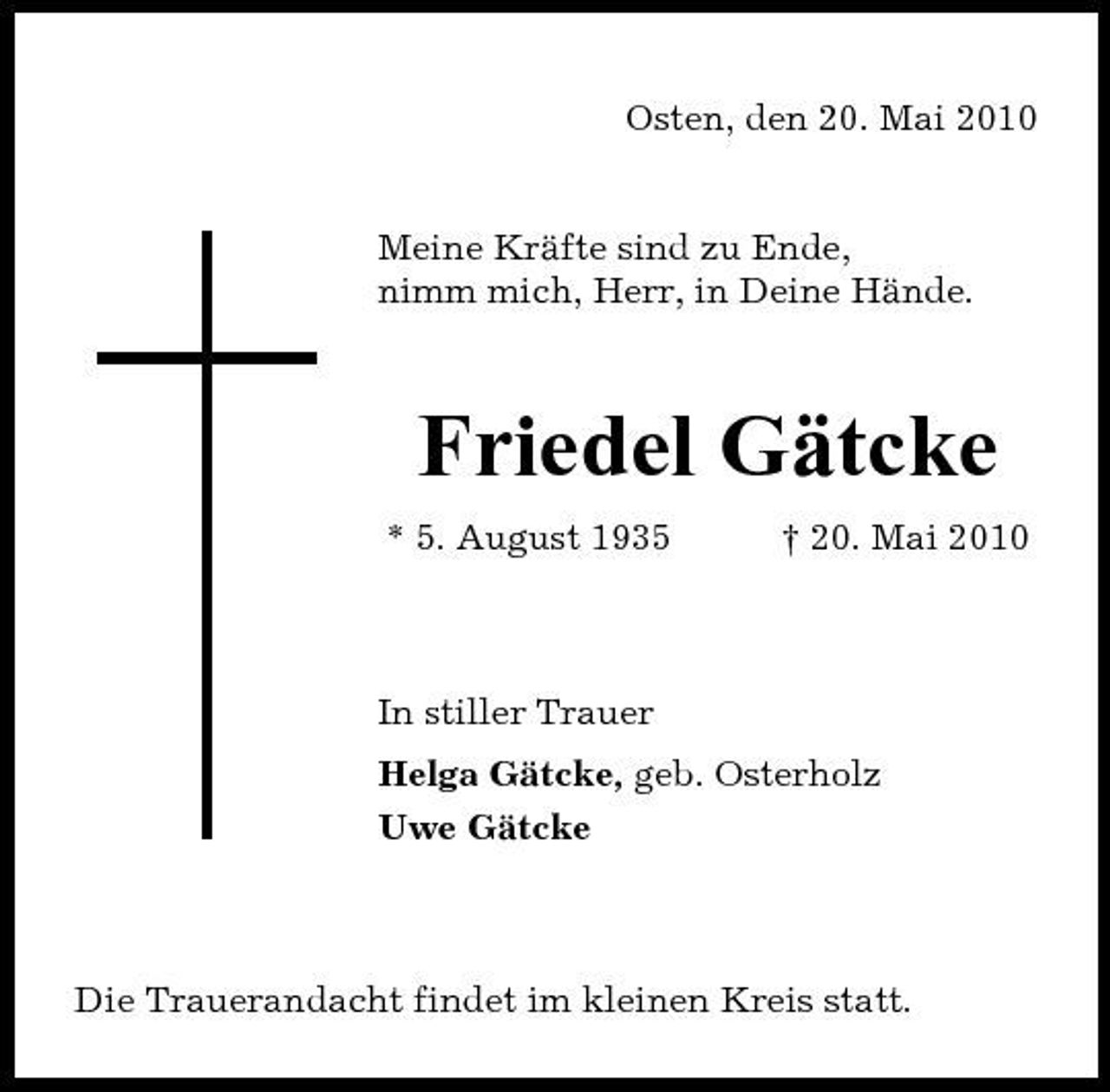 <p>Osten, den 20. Mai 2010</p><p>Meine Kräfte sind zu Ende, nimm mich, Herr, in Deine Hände.</p><p>Friedel Gätcke<br />* 5. August 1935 † 20. Mai 2010 In stiller Trauer Helga Gätcke, geb. Osterholz Uwe Gätcke</p><p>Die Trauerandacht findet im kleinen Kreis statt.</p>