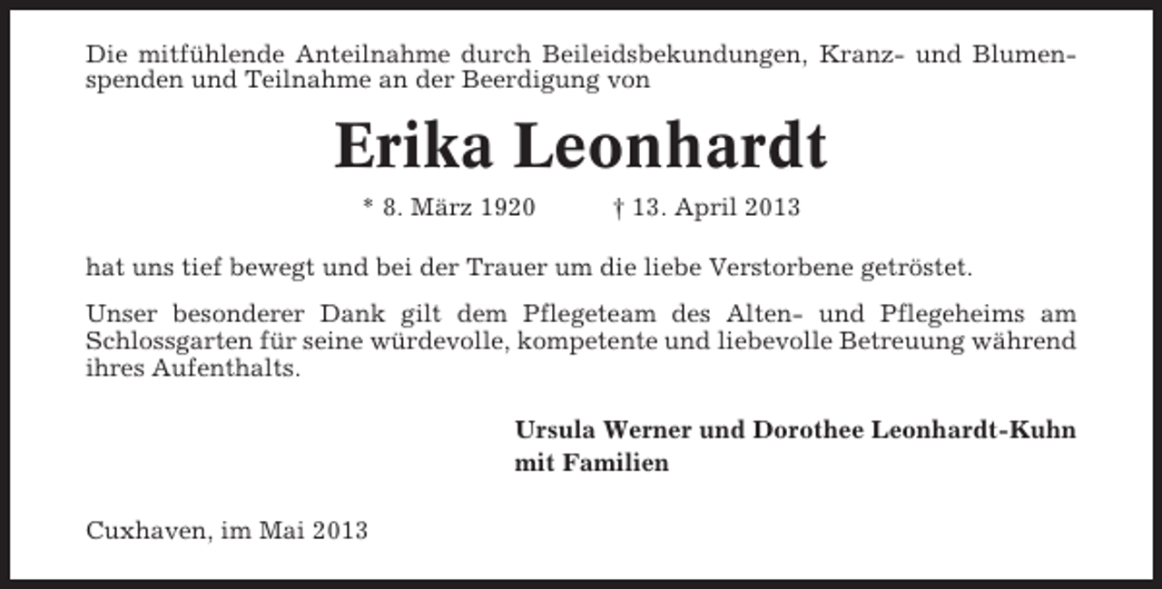 <p>Die mitfühlende Anteilnahme durch Beileidsbekundungen, Kranz- und Blumenspenden und Teilnahme an der Beerdigung von</p><p>Erika Leonhardt<br />* 8. März 1920</p><p>† 13. April 2013</p><p>hat uns tief bewegt und bei der Trauer um die liebe Verstorbene getröstet.<br />Unser besonderer Dank gilt dem Pflegeteam des Alten- und Pflegeheims am<br />Schlossgarten für seine würdevolle, kompetente und liebevolle Betreuung während<br />ihres Aufenthalts.<br />Ursula Werner und Dorothee Leonhardt-Kuhn<br />mit Familien<br />Cuxhaven, im Mai 2013</p>
