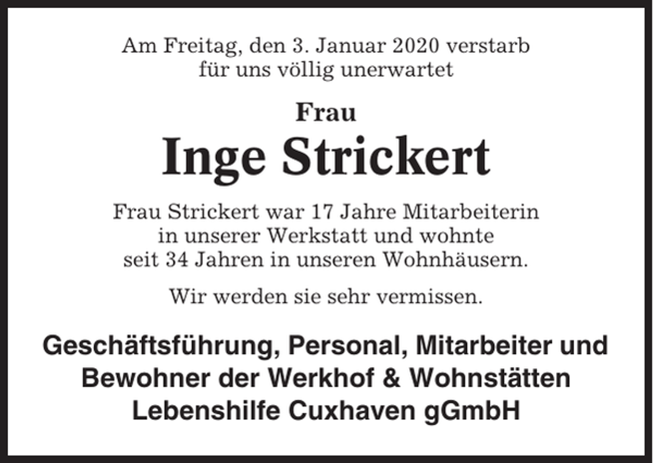 <p>Am Freitag, den 3. Januar 2020 verstarb<br />für uns völlig unerwartet</p><p>Frau</p><p>Inge Strickert<br />Frau Strickert war 17 Jahre Mitarbeiterin<br />in unserer Werkstatt und wohnte<br />seit 34 Jahren in unseren Wohnhäusern.<br />Wir werden sie sehr vermissen.</p><p>Geschäftsführung, Personal, Mitarbeiter und<br />Bewohner der Werkhof &amp; Wohnstätten<br />Lebenshilfe Cuxhaven gGmbH</p>