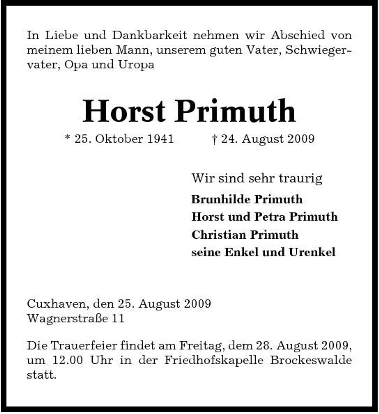 <p>In Liebe und Dankbarkeit nehmen wir Abschied von meinem lieben Mann, unserem guten Vater, Schwiegervater, Opa und Uropa</p><p>Horst Primuth<br />* 25. Oktober 1941 † 24. August 2009</p><p>Wir sind sehr traurig<br />Brunhilde Primuth Horst und Petra Primuth Christian Primuth seine Enkel und Urenkel</p><p>Cuxhaven, den 25. August 2009 Wagnerstraße 11 Die Trauerfeier findet am Freitag, dem 28. August 2009, um 12.00 Uhr in der Friedhofskapelle Brockeswalde statt.</p>